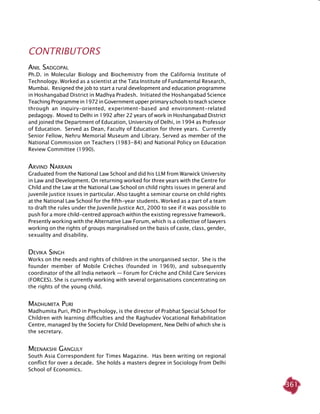 361
CONTRIBUTORS
Anil Sadgopal
Ph.D. in Molecular Biology and Biochemistry from the California Institute of
Technology. Worked as a scientist at the Tata Institute of Fundamental Research,
Mumbai. Resigned the job to start a rural development and education programme
in Hoshangabad District in Madhya Pradesh. Initiated the Hoshangabad Science
TeachingProgrammein1972inGovernmentupperprimaryschoolstoteachscience
through an inquiry-oriented, experiment-based and environment-related
pedagogy. Moved to Delhi in 1992 after 22 years of work in Hoshangabad District
and joined the Department of Education, University of Delhi, in 1994 as Professor
of Education. Served as Dean, Faculty of Education for three years. Currently
Senior Fellow, Nehru Memorial Museum and Library. Served as member of the
National Commission on Teachers (1983-84) and National Policy on Education
Review Committee (1990).
Arvind Narrain
Graduated from the National Law School and did his LLM from Warwick University
in Law and Development. On returning worked for three years with the Centre for
Child and the Law at the National Law School on child rights issues in general and
juvenile justice issues in particular. Also taught a seminar course on child rights
at the National Law School for the fifth-year students. Worked as a part of a team
to draft the rules under the Juvenile Justice Act, 2000 to see if it was possible to
push for a more child-centred approach within the existing regressive framework.
Presently working with the Alternative Law Forum, which is a collective of lawyers
working on the rights of groups marginalised on the basis of caste, class, gender,
sexuality and disability.
Devika Singh
Works on the needs and rights of children in the unorganised sector. She is the
founder member of Mobile Crèches (founded in 1969), and subsequently
coordinator of the all India network — Forum for Crèche and Child Care Services
(FORCES). She is currently working with several organisations concentrating on
the rights of the young child.
Madhumita Puri
Madhumita Puri, PhD in Psychology, is the director of Prabhat Special School for
Children with learning difficulties and the Raghudev Vocational Rehabilitation
Centre, managed by the Society for Child Development, New Delhi of which she is
the secretary.
Meenakshi Ganguly
South Asia Correspondent for Times Magazine. Has been writing on regional
conflict for over a decade. She holds a masters degree in Sociology from Delhi
School of Economics.
 