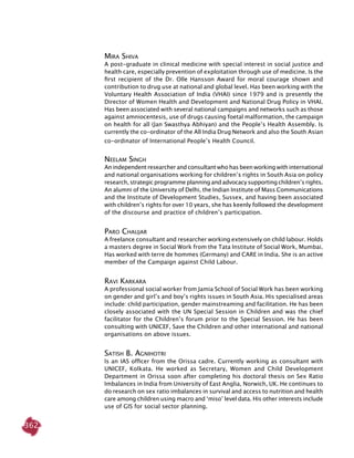 362
Mira Shiva
A post-graduate in clinical medicine with special interest in social justice and
health care, especially prevention of exploitation through use of medicine. Is the
first recipient of the Dr. Olle Hansson Award for moral courage shown and
contribution to drug use at national and global level. Has been working with the
Voluntary Health Association of India (VHAI) since 1979 and is presently the
Director of Women Health and Development and National Drug Policy in VHAI.
Has been associated with several national campaigns and networks such as those
against amniocentesis, use of drugs causing foetal malformation, the campaign
on health for all (Jan Swasthya Abhiyan) and the People’s Health Assembly. Is
currently the co-ordinator of the All India Drug Network and also the South Asian
co-ordinator of International People’s Health Council.
Neelam Singh
An independent researcher and consultant who has been working with international
and national organisations working for children’s rights in South Asia on policy
research, strategic programme planning and advocacy supporting children’s rights.
An alumni of the University of Delhi, the Indian Institute of Mass Communications
and the Institute of Development Studies, Sussex, and having been associated
with children’s rights for over 10 years, she has keenly followed the development
of the discourse and practice of children’s participation.
Paro Chaujar
A freelance consultant and researcher working extensively on child labour. Holds
a masters degree in Social Work from the Tata Institute of Social Work, Mumbai.
Has worked with terre de hommes (Germany) and CARE in India. She is an active
member of the Campaign against Child Labour.
Ravi Karkara
A professional social worker from Jamia School of Social Work has been working
on gender and girl’s and boy’s rights issues in South Asia. His specialised areas
include: child participation, gender mainstreaming and facilitation. He has been
closely associated with the UN Special Session in Children and was the chief
facilitator for the Children’s forum prior to the Special Session. He has been
consulting with UNICEF, Save the Children and other international and national
organisations on above issues.
Satish B. Agnihotri
Is an IAS officer from the Orissa cadre. Currently working as consultant with
UNICEF, Kolkata. He worked as Secretary, Women and Child Development
Department in Orissa soon after completing his doctoral thesis on Sex Ratio
Imbalances in India from University of East Anglia, Norwich, UK. He continues to
do research on sex ratio imbalances in survival and access to nutrition and health
care among children using macro and ‘miso’ level data. His other interests include
use of GIS for social sector planning.
 