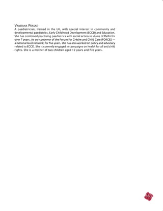 363
Vandana Prasad
A paediatrician, trained in the UK, with special interest in community and
developmental paediatrics, Early Childhood Development (ECCD) and Education.
She has combined practising paediatrics with social action in slums of Delhi for
over 7 years. As co-convenor of the Forum for Crèche and Child Care (FORCES —
a national level network) for five years, she has also worked on policy and advocacy
related to ECCD. She is currently engaged in campaigns on health for all and child
rights. She is a mother of two children aged 12 years and five years.
 