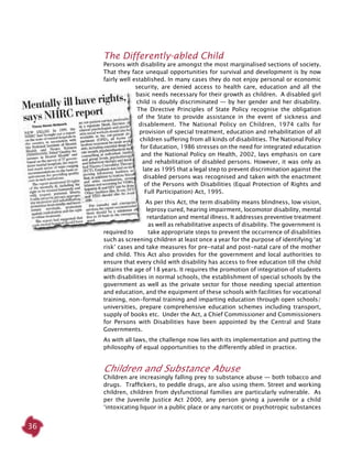 36
The Differently-abled Child
Persons with disability are amongst the most marginalised sections of society.
That they face unequal opportunities for survival and development is by now
fairly well established. In many cases they do not enjoy personal or economic
security, are denied access to health care, education and all the
basic needs necessary for their growth as children. A disabled girl
child is doubly discriminated — by her gender and her disability.
The Directive Principles of State Policy recognise the obligation
of the State to provide assistance in the event of sickness and
disablement. The National Policy on Children, 1974 calls for
provision of special treatment, education and rehabilitation of all
children suffering from all kinds of disabilities. The National Policy
for Education, 1986 stresses on the need for integrated education
and the National Policy on Health, 2002, lays emphasis on care
and rehabilitation of disabled persons. However, it was only as
late as 1995 that a legal step to prevent discrimination against the
disabled persons was recognised and taken with the enactment
of the Persons with Disabilities (Equal Protection of Rights and
Full Participation) Act, 1995.
As per this Act, the term disability means blindness, low vision,
leprosy cured, hearing impairment, locomotor disability, mental
retardation and mental illness. It addresses preventive treatment
as well as rehabilitative aspects of disability. The government is
required to take appropriate steps to prevent the occurrence of disabilities
such as screening children at least once a year for the purpose of identifying ‘at
risk’ cases and take measures for pre-natal and post-natal care of the mother
and child. This Act also provides for the government and local authorities to
ensure that every child with disability has access to free education till the child
attains the age of 18 years. It requires the promotion of integration of students
with disabilities in normal schools, the establishment of special schools by the
government as well as the private sector for those needing special attention
and education, and the equipment of these schools with facilities for vocational
training, non-formal training and imparting education through open schools/
universities, prepare comprehensive education schemes including transport,
supply of books etc. Under the Act, a Chief Commissioner and Commissioners
for Persons with Disabilities have been appointed by the Central and State
Governments.
As with all laws, the challenge now lies with its implementation and putting the
philosophy of equal opportunities to the differently abled in practice.
Children and Substance Abuse
Children are increasingly falling prey to substance abuse — both tobacco and
drugs. Traffickers, to peddle drugs, are also using them. Street and working
children, children from dysfunctional families are particularly vulnerable. As
per the Juvenile Justice Act 2000, any person giving a juvenile or a child
‘intoxicating liquor in a public place or any narcotic or psychotropic substances
 