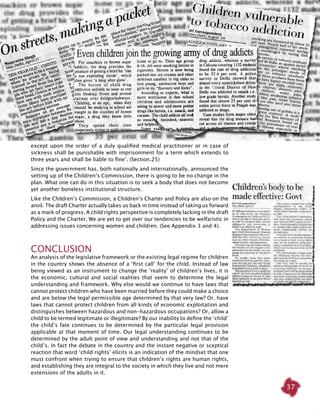 37
except upon the order of a duly qualified medical practitioner or in case of
sickness shall be punishable with imprisonment for a term which extends to
three years and shall be liable to fine’. (Section.25)
Since the government has, both nationally and internationally, announced the
setting up of the Children’s Commission, there is going to be no change in the
plan. What one can do in this situation is to seek a body that does not become
yet another boneless institutional structure.
Like the Children’s Commission, a Children’s Charter and Policy are also on the
anvil. The draft Charter actually takes us back in time instead of taking us forward
as a mark of progress. A child rights perspective is completely lacking in the draft
Policy and the Charter. We are yet to get over our tendencies to be welfaristic in
addressing issues concerning women and children. (See Appendix 3 and 4).
Conclusion
An analysis of the legislative framework or the existing legal regime for children
in the country shows the absence of a ‘first call’ for the child. Instead of law
being viewed as an instrument to change the ‘reality’ of children’s lives, it is
the economic, cultural and social realities that seem to determine the legal
understanding and framework. Why else would we continue to have laws that
cannot protect children who have been married before they could make a choice
and are below the legal permissible age determined by that very law? Or, have
laws that cannot protect children from all kinds of economic exploitation and
distinguishes between hazardous and non-hazardous occupations? Or, allow a
child to be termed legitimate or illegitimate? By our inability to define the ‘child’
the child’s fate continues to be determined by the particular legal provision
applicable at that moment of time. Our legal understanding continues to be
determined by the adult point of view and understanding and not that of the
child’s. In fact the debate in the country and the instant negative or sceptical
reaction that word ‘child rights’ elicits is an indication of the mindset that one
must confront when trying to ensure that children’s rights are human rights,
and establishing they are integral to the society in which they live and not mere
extensions of the adults in it.
 