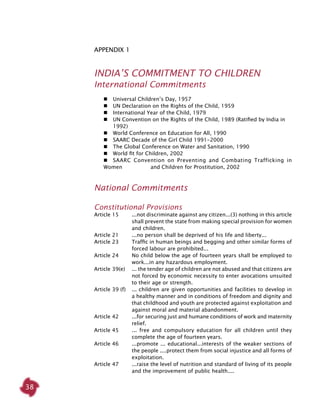 38
ApPendix 1
INDIA’S COMMITMENT TO CHILDREN
International Commitments
	  	 Universal Children’s Day, 1957
	 	 UN Declaration on the Rights of the Child, 1959
	 	 International Year of the Child, 1979
	 	 UN Convention on the Rights of the Child, 1989 (Ratified by India in 	
	 1992)
	 	 World Conference on Education for All, 1990
	 	 SAARC Decade of the Girl Child 1991-2000
	 	 The Global Conference on Water and Sanitation, 1990
	 	 World fit for Children, 2002
	 	 SAARC Convention on Preventing and Combating Trafficking in
Women 		 and Children for Prostitution, 2002
National Commitments
Constitutional Provisions
Article 15	 ...not discriminate against any citizen...(3) nothing in this article
shall prevent the state from making special provision for women
and children.
Article 21	 ...no person shall be deprived of his life and liberty...
Article 23	 Traffic in human beings and begging and other similar forms of
forced labour are prohibited...
Article 24	 No child below the age of fourteen years shall be employed to
work...in any hazardous employment.
Article 39(e)	 ... the tender age of children are not abused and that citizens are
not forced by economic necessity to enter avocations unsuited
to their age or strength.
Article 39 (f)	 ... children are given opportunities and facilities to develop in
a healthy manner and in conditions of freedom and dignity and
that childhood and youth are protected against exploitation and
against moral and material abandonment.
Article 42	 ...for securing just and humane conditions of work and maternity
relief.
Article 45	 ... free and compulsory education for all children until they
complete the age of fourteen years.
Article 46	 ...promote ... educational...interests of the weaker sections of
the people ....protect them from social injustice and all forms of
exploitation.
Article 47	 ...raise the level of nutrition and standard of living of its people
and the improvement of public health....
 