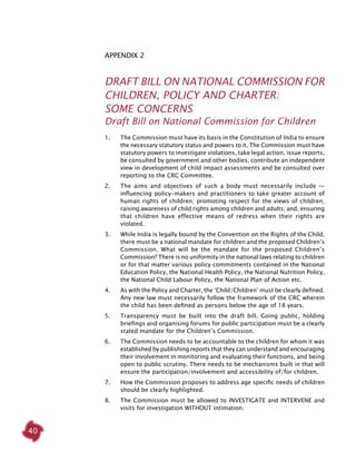 40
Appendix 2
DRAFT BILL ON NATIONAL COMMISSION FOR
CHILDREN, POLICY AND CHARTER:
SOME CONCERNS
Draft Bill on National Commission for Children
1. 	 The Commission must have its basis in the Constitution of India to ensure
the necessary statutory status and powers to it. The Commission must have
statutory powers to investigate violations, take legal action, issue reports,
be consulted by government and other bodies, contribute an independent
view in development of child impact assessments and be consulted over
reporting to the CRC Committee.
2. 	 The aims and objectives of such a body must necessarily include —
influencing policy-makers and practitioners to take greater account of
human rights of children; promoting respect for the views of children;
raising awareness of child rights among children and adults; and, ensuring
that children have effective means of redress when their rights are
violated.
3. 	 While India is legally bound by the Convention on the Rights of the Child,
there must be a national mandate for children and the proposed Children’s
Commission. What will be the mandate for the proposed Children’s
Commission? There is no uniformity in the national laws relating to children
or for that matter various policy commitments contained in the National
Education Policy, the National Health Policy, the National Nutrition Policy,
the National Child Labour Policy, the National Plan of Action etc.
4. 	 As with the Policy and Charter, the ‘Child/Children’ must be clearly defined.
Any new law must necessarily follow the framework of the CRC wherein
the child has been defined as persons below the age of 18 years.
5. 	 Transparency must be built into the draft bill. Going public, holding
briefings and organising forums for public participation must be a clearly
stated mandate for the Children’s Commission.
6. 	 The Commission needs to be accountable to the children for whom it was
established by publishing reports that they can understand and encouraging
their involvement in monitoring and evaluating their functions, and being
open to public scrutiny. There needs to be mechanisms built in that will
ensure the participation/involvement and accessibility of/for children.
7. 	 How the Commission proposes to address age specific needs of children
should be clearly highlighted.
8. 	 The Commission must be allowed to INVESTIGATE and INTERVENE and
visits for investigation WITHOUT intimation.
 