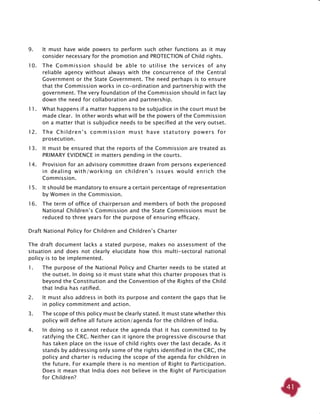 41
9. 	 It must have wide powers to perform such other functions as it may
consider necessary for the promotion and PROTECTION of Child rights.
10. 	 The Commission should be able to utilise the services of any
reliable agency without always with the concurrence of the Central
Government or the State Government. The need perhaps is to ensure
that the Commission works in co-ordination and partnership with the
government. The very foundation of the Commission should in fact lay
down the need for collaboration and partnership.
11. 	 What happens if a matter happens to be subjudice in the court must be
made clear. In other words what will be the powers of the Commission
on a matter that is subjudice needs to be specified at the very outset.
12. 	 The Children’s commission must have statutory powers for
prosecution.
13. 	 It must be ensured that the reports of the Commission are treated as
PRIMARY EVIDENCE in matters pending in the courts.
14. 	 Provision for an advisory committee drawn from persons experienced
in dealing with/working on children’s issues would enrich the
Commission.
15. 	 It should be mandatory to ensure a certain percentage of representation
by Women in the Commission.
16. 	 The term of office of chairperson and members of both the proposed
National Children’s Commission and the State Commissions must be
reduced to three years for the purpose of ensuring efficacy.
Draft National Policy for Children and Children’s Charter
The draft document lacks a stated purpose, makes no assessment of the
situation and does not clearly elucidate how this multi-sectoral national
policy is to be implemented.
1. 	 The purpose of the National Policy and Charter needs to be stated at
the outset. In doing so it must state what this charter proposes that is
beyond the Constitution and the Convention of the Rights of the Child
that India has ratified.
2. 	 It must also address in both its purpose and content the gaps that lie
in policy commitment and action.
3. 	 The scope of this policy must be clearly stated. It must state whether this
policy will define all future action/agenda for the children of India.
4. 	 In doing so it cannot reduce the agenda that it has committed to by
ratifying the CRC. Neither can it ignore the progressive discourse that
has taken place on the issue of child rights over the last decade. As it
stands by addressing only some of the rights identified in the CRC, the
policy and charter is reducing the scope of the agenda for children in
the future. For example there is no mention of Right to Participation.
Does it mean that India does not believe in the Right of Participation
for Children?
 