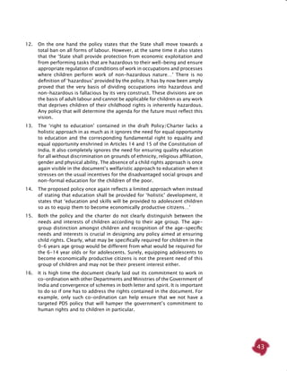 43
12. 	 On the one hand the policy states that the State shall move towards a
total ban on all forms of labour. However, at the same time it also states
that the ‘State shall provide protection from economic exploitation and
from performing tasks that are hazardous to their well-being and ensure
appropriate regulation of conditions of work in occupations and processes
where children perform work of non-hazardous nature…’ There is no
definition of ‘hazardous’ provided by the policy. It has by now been amply
proved that the very basis of dividing occupations into hazardous and
non-hazardous is fallacious by its very construct. These divisions are on
the basis of adult labour and cannot be applicable for children as any work
that deprives children of their childhood rights is inherently hazardous.
Any policy that will determine the agenda for the future must reflect this
vision.
13. 	 The ‘right to education’ contained in the draft Policy/Charter lacks a
holistic approach in as much as it ignores the need for equal opportunity
to education and the corresponding fundamental right to equality and
equal opportunity enshrined in Articles 14 and 15 of the Constitution of
India. It also completely ignores the need for ensuring quality education
for all without discrimination on grounds of ethnicity, religious affiliation,
gender and physical ability. The absence of a child rights approach is once
again visible in the document’s welfaristic approach to education when it
stresses on the usual incentives for the disadvantaged social groups and
non-formal education for the children of the poor.
14. 	 The proposed policy once again reflects a limited approach when instead
of stating that education shall be provided for ‘holistic’ development, it
states that ‘education and skills will be provided to adolescent children
so as to equip them to become economically productive citizens…’
15. 	 Both the policy and the charter do not clearly distinguish between the
needs and interests of children according to their age group. The age-
group distinction amongst children and recognition of the age-specific
needs and interests is crucial in designing any policy aimed at ensuring
child rights. Clearly, what may be specifically required for children in the
0-6 years age group would be different from what would be required for
the 6-14 year olds or for adolescents. Surely, equipping adolescents to
become economically productive citizens is not the present need of this
group of children and may not be their present interest either.
16. 	 It is high time the document clearly laid out its commitment to work in
co-ordination with other Departments and Ministries of the Government of
India and convergence of schemes in both letter and spirit. It is important
to do so if one has to address the rights contained in the document. For
example, only such co-ordination can help ensure that we not have a
targeted PDS policy that will hamper the government’s commitment to
human rights and to children in particular.
 