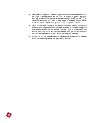 44
17. 	 Though the draft Policy/Charter recognises and commits itself to ensuring
the ‘right to protection of the girl child’ in particular, gender-equity is
missing in every other section of the draft Policy/Charter. As the SAARC
Decade of the Girl Child failed to meet its goals, the new Policy/Charter
must lay special emphasis on gender equity and gender justice.
18. 	 Child participation cannot be ensured in true spirit without recognising
and distinguishing between the age-specific rights of children. The policy
and the charter must clearly include children’s right to participation and
should also state that it will ensure effective participation of children in
the different age groups in both policy-making and planning.
19. 	 What is the linkage between the policy, the charter and the 10th Five Year
Plan? Will the policy define the agenda for the plan?
 