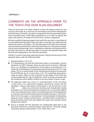 45
Appendix 3
COMMENTS ON THE APPROACH PAPER TO
THE TENTH FIVE-YEAR PLAN DOCUMENT
There are more than 375 million children in India, the largest number for any
country in the world. As a nation we are committed to ensure their development
and well-being. Therefore, any plan or programme that the government plans
must necessarily have a child rights perspective to it in order to address the
needs and concerns of nearly one-fourth of our country’s population.
We have studied the Approach paper to the tenth five-year plan in some detail to
try and understand how child-centred the plan is and how it has dealt with the
needs and concerns of children. This has been done in the light of our national
and international commitments. We understand that this is the approach paper
and can have a limited scope, but is, nonetheless a reflection of the government’s
priorities and concerns. We do hope what is missing in the approach paper will
be dealt with adequately in the Final Plan document.
Children’s concerns have been dealt with Section 3 (Social Infrastructure) of the
approach paper under the following heads:
1. 	 Education (Paras 3.23-3.27):
 	 It is heartening to see that the Government plans to universalise ‘primary
education’ by 2007. However, there are some points of concern. Although
there is an emphasis on achievement of the goal of universalisation, it is
clearly for univeralisation of primary education limited only to the 6-14 age
group. This is in contravention of the constitutional provision for education
for all UPTO the age of 14 years (Para 3.24). The concluding observations
made on India's report by the Committee on the Rights of the Child has
recommended that the ‘age for defining a Child’ be made consistent with
the Convention which defines children as persons below 18 years of age.
 	 The approach paper lays stress on ‘vocationalisation of the curriculum
so that there is no dysfunction between educational system and the
workplace’. Clearly, elimination of child labour is not the priority. In fact
child labour has not found a mention at all. Instead what is being
promoted is non-formal and alternative education for ‘out of school children
in the most backward areas and for unreached segments of the populations
in response to local needs and demands articulated at the grass-roots level’.
(Para 3.24). Once again, in contravention of universalisation of elementary
education and a common school system, a parallel system of education is
being promoted, which will only deepen the social and economic chasm
between the children.
	Access to quality and free education are inadequately dealt with as the
document continues to promote teacher-pupil ratio of 1:40 while Yashpal
Committee clearly recommended 1:30 in 1993. (Para 3.24)
 