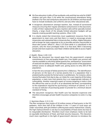 46
 	 On free education it talks of free textbooks only and that too only for SC&ST
children and girls (Para 3.24) while the constitutional amendment being
drafted is for free and compulsory education for all children and that would
have to include textbooks and uniforms and any other educational aids.
 	 It recognises absenteeism amongst teachers. But, instead of correctional
measures ensuring their regular attendance and presence in the classroom,
it talks of their replacement by para-teachers who will be specially trained.
Clearly, a large chunk of the already limited education budgets will go
towards creating parallel teaching systems. (Para 3.26)
 	 It is clearly stated that Universities must supplement resources from the
government to meet costs and that there is a need to encourage private
universities and substantial hike in University fees. In effect, Higher Education
will no longer be state supported as far as possible and also inaccessible to
those who cannot ‘afford it’. (Para 3.27) Even while it is subsidised in the
present, only the most privileged make it to that level. With it becoming
private and more expensive, even fewer children will be able to access higher
education.
2. Health (Paras 3.28-3.32)
 	 Clearly the document has moved away from the government's original
commitments to free and quality health care. Free health care services will
now be available to only those below poverty line, and based on "assessment
of need and not ability to pay". This will leave a large section of the population
without access to adequate health care, giving access to only 26% of the
population.
	 In fact the very concept of below poverty line is fallacious. The identification
of persons on the basis of a narrow poverty line in a population that is
predominantly outside the formal sector is problematic. For instance, where
income fluctuates from day to day, as it does for a vast majority of the Indian
population, a static (one-line) poverty line is an inappropriate indicator of
vulnerability. Another important aspect of income targeting in India is that
the official line used as cut off is at an absolutely low level, corresponding
to the expenditure required for purchasing a minimum of calories. It is in
no way an indicator of purchasing power to provide for a minimum decent
standard of living.
 	 The document recognises that health care has become expensive end
therefore encourages private health insurance companies to come in a big
way.
3. Nutrition (Paras 3.33-3.35)
The Plan recognises that inspite of 50 million tonnes of food grains in the FCI
godowns, more than half of the children in the 1-5 years in rural areas are
under-nourished, with girl children suffering even severe malnutrition. Clearly,
the high malnourishment is not due to unavailability of food stocks but due to
its inequitable distribution. Therefore much more emphasis needs to be laid
on equitable distribution of food, and food security measures. This becomes
much more significant in the light of government's decision to introduce the
 