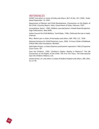 48
REFERENCES
CEHAT and others vs Union of India and others, W.P. (C) No. 301/2000, Order
dated September 19, 2001.
Department of Women and Child Development. (Convention on the Rights of
the Child ) Country Report, India, Government of India, February 1997.
Gunesekhere, Savitri , 1998, Children, Law and Justice: A South Asian Perspective.
Sage Publications, New Delhi.
Indian Council for Child Welfare, Tamil Nadu, 1996, Child and the Law in India,
Chennai.
Miss. Mohini Jain vs State of Karnataka and others, AIR 1992, S.C. 1858.
National Initiative for Child Protection, June, 2000, To Every Child a Childhood,
CHILD LINE India Foundation, Mumbai.
Salal Hydro Project. vs State of Jammu and Kashmir reported in 1983 (2) Supreme
Court Cases 181.
Save the Children, 1999, ‘Children’s Rights: Reality or Rhetoric?’ The UN
Convention on the Rights of the Child: The First Ten Years, The International
Save the Children Alliance, U.K.
Unnikrishnan, J.P. and others vs State of Andhra Pradesh and others, AIR,1993,
S.C.2178.
 