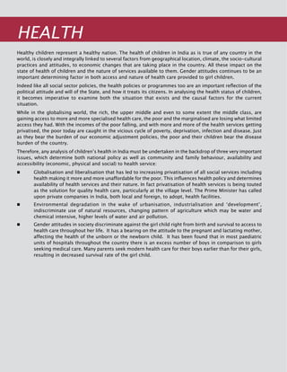 50
Healthy children represent a healthy nation. The health of children in India as is true of any country in the
world, is closely and integrally linked to several factors from geographical location, climate, the socio-cultural
practices and attitudes, to economic changes that are taking place in the country. All these impact on the
state of health of children and the nature of services available to them. Gender attitudes continues to be an
important determining factor in both access and nature of health care provided to girl children.
Indeed like all social sector policies, the health policies or programmes too are an important reflection of the
political attitude and will of the State, and how it treats its citizens. In analysing the health status of children,
it becomes imperative to examine both the situation that exists and the causal factors for the current
situation.
While in the globalising world, the rich, the upper middle and even to some extent the middle class, are
gaining access to more and more specialised health care, the poor and the marginalised are losing what limited
access they had. With the incomes of the poor falling, and with more and more of the health services getting
privatised, the poor today are caught in the vicious cycle of poverty, deprivation, infection and disease. Just
as they bear the burden of our economic adjustment policies, the poor and their children bear the disease
burden of the country.
Therefore, any analysis of children’s health in India must be undertaken in the backdrop of three very important
issues, which determine both national policy as well as community and family behaviour, availability and
accessibility (economic, physical and social) to health service:
	 Globalisation and liberalisation that has led to increasing privatisation of all social services including
health making it more and more unaffordable for the poor. This influences health policy and determines
availability of health services and their nature. In fact privatisation of health services is being touted
as the solution for quality health care, particularly at the village level. The Prime Minister has called
upon private companies in India, both local and foreign, to adopt, health facilities.
	 Environmental degradation in the wake of urbanisation, industrialisation and ‘development’,
indiscriminate use of natural resources, changing pattern of agriculture which may be water and
chemical intensive, higher levels of water and air pollution.
	 Gender attitudes in society discriminate against the girl child right from birth and survival to access to
health care throughout her life. It has a bearing on the attitude to the pregnant and lactating mother,
affecting the health of the unborn or the newborn child. It has been found that in most paediatric
units of hospitals throughout the country there is an excess number of boys in comparison to girls
seeking medical care. Many parents seek modern health care for their boys earlier than for their girls,
resulting in decreased survival rate of the girl child.
Health
 