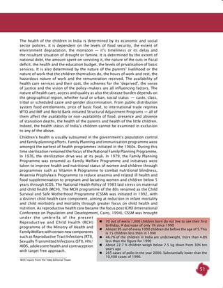 51
The health of the children in India is determined by its economic and social
sector policies. It is dependent on the levels of food security, the extent of
environment degradation, the monsoon  —  it’s timeliness or its delay and
the resultant situation of drought or famine. It is determined by the extent of
national debt, the amount spent on servicing it, the nature of the cuts in fiscal
deficit, the health and the education budget, the levels of privatisation of basic
services. It is also determined by the nature of the parents’ livelihood or the
nature of work that the children themselves do, the hours of work and rest, the
hazardous nature of work and the remuneration received. The availability of
health care services and their cost, the schemes for the ‘deprived’, the sense
of justice and the vision of the policy-makers are all influencing factors. The
nature of health care, access and quality as also the disease burden depends on
the geographical region, whether rural or urban, social status  —  caste, class,
tribal or scheduled caste and gender discrimination. From public distribution
system food entitlements, price of basic food, to international trade regimes
WTO and IMF and World Bank initiated Structural Adjustment Programs — all of
them affect the availability or non-availability of food, presence and absence
of starvation deaths, the health of the parents and health of the little children.
Indeed, the health status of India’s children cannot be examined in exclusion
to any of the above.
Children’s health is usually subsumed in the government’s population control
and family planning efforts. Family Planning and immunisation programme were
amongst the earliest of health programmes initiated in the 1960s. During this
time sterilisation remained the focus of the National Family Planning Programme.
In 1976, the sterilization drive was at its peak. In 1979, the Family Planning
Programme was renamed as Family Welfare Programme and initiatives were
taken to improve health and nutritional status of women and children through
programmes such as Vitamin A Programme to combat nutritional blindness,
Anaemia Prophylaxis Programme to reduce anaemia and related ill health and
food supplementation to pregnant and lactating women and children below 5
years through ICDS. The National Health Policy of 1983 laid stress on maternal
and child health (MCH). The MCH programme of the 80s renamed as the Child
Survival and Safe Motherhood Programme (CSSM) was initiated in 1992, with
a distinct child health care component, aiming at reduction in infant mortality
and child morbidity and mortality through greater focus on child health and
nutrition. As reproductive health care became the focus post ICPD (International
Conference on Population and Development, Cairo, 1994), CSSM was brought
under the umbrella of the present
Reproductive and Child Health (RCH)
programme of the Ministry of Health and
Family Welfare with certain new components
such as Reproductive Tract Infections (RTI),
Sexually Transmitted Infections (STI), HIV/
AIDS, adolescent health and contraception
with target free approach.
	 70 out of every 1,000 children born do not live to see their first
birthday. A decrease of only 1% since 1990
	 Almost 95 out of every 1000 children die before the age of 5.This
is 15 children less than in 1990
	 46.7% of the children in India are underweight, more than 4.8%
less than the figure for 1990
	 About 22.7 % children weigh below 2.5 kg down from 30% ten
years ago
	 265 cases of polio in the year 2000. Substantially lower than the
10,408 cases of 1990.
With inputs from the HAQ Editorial Team
 