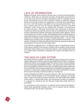 52
lack of information
Mapping of health status requires relevant data on health and demographic
indicators. While data on mortality and other demographic characteristics
are by and large free of conceptual ambiguities and are relatively easy to
access and quantify, data on other indicators related to morbidity, disease
burden and nutritional status are inadequate in coverage and comparability
over time. Even when data is available it is not easy to quantify them. ‘One
has to reckon with the issue of nutrition adaptation and inter-individual
variability, which brings out the complexities involved in measurement
of under-nutrition.’ (Planning Commission, GOI). According to Planning
Commission (2002), the primary source of data on morbidity has to be medical
records maintained by medical institutions and public health agencies, which
are practically non-existent in India. The limited data that is available relates to
small urban pockets or to some specific health initiatives. Since most of the data
collection on morbidity relies on recall of sample households — not the most
reliable source of data in poor, backward, rural and illiterate households — the
absence of reliable morbidity data affects policy planning, programme designing
and allocation of resources for the health sector.
In the absence of adequate data, it is difficult to give a comprehensive picture
of the status of health of the country’s children. But an analysis of the existing
information does enable us to see where the gaps lie. It also indicates that there
is an urgent need to undertake a comprehensive study on the health status of
children.
The Health Care System
The health services for children are provided through a network of sub-centres,
Public Health Centres (PHCs) and Community Health Centres (CHCs). In addition,
facilities for children are provided through Post-partum Centres, District Hospitals
and rural and urban Family Welfare Centres. The government itself admits that
the mere availability of health centres does not always lead to better utilisation.
Poor maintenance and consequent deterioration of building and equipment, staff
vacancies as well as poor supply and logistics have been mentioned as reasons
for the poor functioning of primary health care institutions.
A National Health Policy (NHP) was last formulated in 1983, and since then there
have been marked changes in the determinant factors relating to the health
sector. Some of the policy initiatives outlined in the NHP (1983) have yielded
results, while, in several other areas, the outcome has not been as expected.
It is against this backdrop that the National Health Policy (NHP 2002) was
formulated.
It is interesting to note that there is no separate section addressing children’s
health needs specifically, although, there is one for women. And yet, children
constitute 40 per cent of India’s population.
 