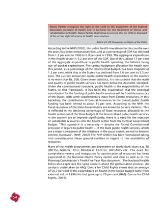 54
States Parties recognise the right of the child to the enjoyment of the highest
attainable standard of health and to facilities for the treatment of illness and
rehabilitation of health. States Parties shall strive to ensure that no child is deprived
of his or her right of access to health care services.
Article 24, UN Convention on Rights of the Child.
According to the NHP (2002), the public health investment in the country over
the years has been comparatively low, and as a percentage of GDP has declined
from 1.3 per cent in 1990 to 0.9 per cent in 1999. The aggregate expenditure
in the Health sector is 5.2 per cent of the GDP. Out of this, about 17 per cent
of the aggregate expenditure is public health spending, the balance being
out-of-pocket expenditure. The central budgetary allocation for health over
this period, as a percentage of the total Central Budget, has been stagnant at
1.3 per cent, while that in the States has declined from 7.0 per cent to 5.5 per
cent. The current annual per capita public health expenditure in the country
is no more than Rs. 200. Given these statistics, it is no surprise that the reach
and quality of public health services has been below the desirable standard.
Under the constitutional structure, public health is the responsibility of the
States. In this framework, it has been the expectation that the principal
contribution for the funding of public health services will be from the resources
of the States, with some supplementary input from Central resources. In this
backdrop, the contribution of Central resources to the overall public health
funding has been limited to about 15 per cent. According to the NHP, the
fiscal resources of the State Governments are known to be very inelastic. This
is reflected in the declining percentage of State resources allocated to the
health sector out of the State Budget. If the decentralised pubic health services
in the country are to improve significantly, there is a need for the injection
of substantial resources into the health sector from the Central Government
Budget. ‘This approach is a necessity — despite the formal Constitutional
provision in regard to public health — if the State public health services, which
are a major component of the initiatives in the social sector, are not to become
entirely moribund’. (NHP, 2002) The NHP (2002) has been formulated taking
into consideration these ground realities in regard to the availability of
resources.
Many of the health programmes are dependent on World Bank loans e.g. TB
(DOTS), Malaria, RCH, Blindness Control, HIV/AIDS etc. The need for
comprehensiveness and integration for optimisation of resources has been
expressed in the National Health Policy earlier and now as well as in the
Planning Commission’s Tenth Five Year Plan document. The National Health
Policy also expresses the same concern about the globalisation process. An
analysis undertaken by HAQ: Centre for Child Rights shows that an average
of 50.7 per cent of the expenditure on health in the Union Budget came from
external aid. In 1998 this had gone up to 79 per cent.(HAQ: Centre for Child
Rights, 2001).
 