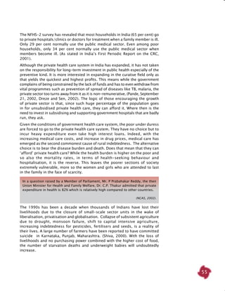 55
In a question raised by a Member of Parliament, Mr. P Prabahakar Reddy, the then
Union Minister for Health and Family Welfare, Dr. C.P. Thakur admitted that private
expenditure in health is 82% which is relatively high compared to other countries.
(NCAS, 2002).
The NFHS-2 survey has revealed that most households in India (65 per cent) go
to private hospitals/clinics or doctors for treatment when a family member is ill.
Only 29 per cent normally use the public medical sector. Even among poor
households, only 34 per cent normally use the public medical sector when
members become ill. (As stated in India’s First Periodic Report on the CRC,
2001).
Although the private health care system in India has expanded, it has not taken
on the responsibility for long-term investment in public health especially of the
preventive kind. It is more interested in expanding in the curative field only as
that yields the quickest and highest profits. This means while the government
complains of being constrained by the lack of funds and has to even withdraw from
vital programmes such as prevention of spread of diseases like TB, malaria, the
private sector too turns away from it as it is non-remunerative. (Pande, September
21, 2002, Dreze and Sen, 2002). The logic of those encouraging the growth
of private sector is that, since such huge percentage of the population goes
in for unsubsidised private health care, they can afford it. Where then is the
need to invest in subsidising and supporting government hospitals that are badly
run, they ask.
Given the conditions of government health care system, the poor under duress
are forced to go to the private health care system. They have no choice but to
incur heavy expenditure even take high interest loans. Indeed, with the
increasing medical care costs, and increase in drug prices, medical care has
emerged as the second commonest cause of rural indebtedness. The alternative
choice is to bear the disease burden and death. Does that mean that they can
‘afford’ private health care? While the health burden is higher on the poor and
so also the mortality rates, in terms of health-seeking behaviour and
hospitalisation, it is the reverse. This leaves the poorer sections of society
extremely vulnerable, more so the women and girls who are attended to last
in the family in the face of scarcity.
The 1990s has been a decade when thousands of Indians have lost their
livelihoods due to the closure of small-scale sector units in the wake of
liberalisation, privatisation and globalisation. Collapse of subsistent agriculture
due to drought, monsoon failure, shift to capital intensive agriculture,
increasing indebtedness for pesticides, fertilisers and seeds, is a reality of
their lives. A large number of farmers have been reported to have committed
suicide in Karnataka, Punjab, Maharashtra. (Shiva, 2000). With the loss of
livelihoods and no purchasing power combined with the higher cost of food,
the number of starvation deaths and underweight babies will undoubtedly
increase.
 