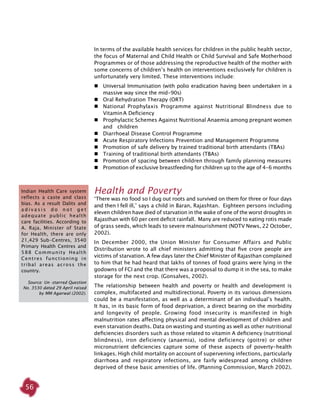 56
In terms of the available health services for children in the public health sector,
the focus of Maternal and Child Health or Child Survival and Safe Motherhood
Programmes or of those addressing the reproductive health of the mother with
some concerns of children’s health on interventions exclusively for children is
unfortunately very limited. These interventions include:
	 Universal Immunisation (with polio eradication having been undertaken in a
massive way since the mid-90s)
	 Oral Rehydration Therapy (ORT)
	 National Prophylaxis Programme against Nutritional Blindness due to
Vitamin A Deficiency
	 Prophylactic Schemes Against Nutritional Anaemia among pregnant women
and children
	 Diarrhoeal Disease Control Programme
	 Acute Respiratory Infections Prevention and Management Programme
	 Promotion of safe delivery by trained traditional birth attendants (TBAs)
	 Training of traditional birth attendants (TBAs)
	 Promotion of spacing between children through family planning measures
	 Promotion of exclusive breastfeeding for children up to the age of 4-6 months
Health and Poverty
‘There was no food so I dug out roots and survived on them for three or four days
and then I fell ill,’ says a child in Baran, Rajashtan. Eighteen persons including
eleven children have died of starvation in the wake of one of the worst droughts in
Rajasthan with 60 per cent deficit rainfall. Many are reduced to eating rotis made
of grass seeds, which leads to severe malnourishment (NDTV News, 22 October,
2002).
In December 2000, the Union Minister for Consumer Affairs and Public
Distribution wrote to all chief ministers admitting that five crore people are
victims of starvation. A few days later the Chief Minister of Rajasthan complained
to him that he had heard that lakhs of tonnes of food grains were lying in the
godowns of FCI and the that there was a proposal to dump it in the sea, to make
storage for the next crop. (Gonsalves, 2002).
The relationship between health and poverty or health and development is
complex, multifaceted and multidirectional. Poverty in its various dimensions
could be a manifestation, as well as a determinant of an individual’s health.
It has, in its basic form of food deprivation, a direct bearing on the morbidity
and longevity of people. Growing food insecurity is manifested in high
malnutrition rates affecting physical and mental development of children and
even starvation deaths. Data on wasting and stunting as well as other nutritional
deficiencies disorders such as those related to vitamin A deficiency (nutritional
blindness), iron deficiency (anaemia), iodine deficiency (goitre) or other
micronutrient deficiencies capture some of these aspects of poverty-health
linkages. High child mortality on account of supervening infections, particularly
diarrhoea and respiratory infections, are fairly widespread among children
deprived of these basic amenities of life. (Planning Commission, March 2002).
Indian Health Care system
reflects a caste and class
bias. As a result Dalits and
a d i v a s i s d o n o t g e t
adequate public health
care facilities. According to
A. Raja, Minister of State
for Health, there are only
21,429 Sub-Centres, 3540
Primary Health Centres and
588 Community Health
Centres functioning in
tribal areas across the
country.
Source: Un -starred Question
No. 3530 dated 29 April raised
by MM Agarwal (2002).
 