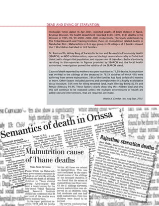 58
Hindustan Times dated 16 Apr 2001, reported deaths of 8000 children in Nasik,
Revenue Division, the health department recorded 3429, 3090, 3341 deaths in the
Division in 1995-99, 99-2000, 2000-2001 respectively. The Study undertaken by
The Tribal Research and Training Institute, Pune, on malnutrition related deaths in
Nandurbar Dist., Maharashtra in 0-6 age group in 24 villages of 3 blocks showed
that 158 children had died in 143 families.
Dr. Rani and Dr. Abhay Bang of Society for Action and Research in Community Health
(SEARCH), an NGO in Maharashtra, reported the high neonatal mortality in Gadricholi
district with a large tribal population, and suppression of these facts by local authority
resulting in discrepancies in figures provided by SEARCH and the local health
authorities. Investigation proved the validity of the SEARCH stand.
Cause of death reported by mothers was poor nutrition in 71.5% deaths. Malnutrition
was verified in the siblings of the deceased in 76.5% children of which 41% were
suffering from severe malnutrition, 78% of the families had food deficit of 6 months
or more. Other factors included poverty and unemployment in a highly exploitative
social structure, 50% rent for tilling tenanted land, male illiteracy being 82.5% and
female illiteracy 94.4%. These factors clearly show why the children died and why
this will continue to be repeated unless the multiple determinants of health are
addressed and interventions, that are required, are made.
Bhatia A, Combat Law, Aug-Sept, 2002.
Dead and Dying of Starvation
 