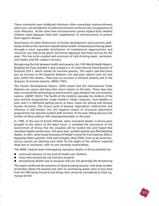 59
These commonly seen childhood infections often exacerbate malnourishment
and in turn, the prevalence of undernourishment reinforces the consequences of
such infections. At the same time micronutrients cannot replace food. Healthy
children need adequate food with supplements of micronutrients to protect
them against disease.
Attainments on other dimensions of human development and economic well-
being reinforce the transition towards better health. Enhanced purchasing power
through a more equitable distribution of employment opportunities and
resources can help bring about nutritional adequacy and food security for the
poor. This has to be coupled with provision of safe drinking water, sanitation,
and shelter and life-support services.
Recognising the link between health and poverty, the 1995 World Health Report,
Bridging the Gap included a new category in its International Classification of
Diseases Z59.5, which stands for extreme poverty. The report said that there
was an increase in the disparity between rich and poor nations and rich and
poor within the nations. There was an increase in extreme poverty and in the
diseases of extreme poverty. (WHO,1995).
The Human Development Report, 2000 stated that the International Trade
Regimes are unjust and have their worst impact on the poor. These laws also
have increased the technological and economic gaps between the rich and poor
nations. (UNDP, 2002). The health of the children specially the children of the
poor and the marginalised, single mothers, tribals, migrants, slum dwellers is
poor and it is definitely getting worse as basic needs are denied and disease
burden increases. The vicious cycle of disease, deprivation, malnutrition and
infection is well-known. Yet, the negative impact of structural adjustment
programmes has become evident with incomes of the poor falling because the
burden of these policies falls disproportionately on the poor.
In 1988, in the case of Kishan Patnaik, when starvation deaths in Orissa were
brought to the notice of the Apex Court, it accepted the assurances of the
Government of Orissa that the situation will be looked into and hoped that
starvation deaths would cease. Ten years later, another petition was filed detailing
deaths. In 2001, when Kavta Srivastava of People’s Union for Civil Liberties (PUCL),
Rajasthan filed a petition, little had changed. (Ibid 2000). Even as we write this,
various parties are blaming each other for the plight of the children reported
dead due to starvation, with no one claiming responsibility.
The NHRC medical team investigating starvation deaths in Orissa pointed out:
	 continued absence of any kind of health care facilities
	 those that existed did not function properly
	 precipitating deaths due to diseases that are not generally life threatening
The report confirmed the presence of ‘back breaking poverty’ with large number
of families below the poverty line with no purchasing power even to buy food
from the PDS being forced to eat things that cannot be considered as food e.g.
mango kernel.
 