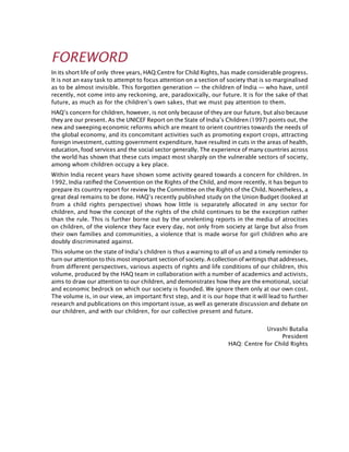 FOREWORD
In its short life of only three years, HAQ:Centre for Child Rights, has made considerable progress.
It is not an easy task to attempt to focus attention on a section of society that is so marginalised
as to be almost invisible. This forgotten generation — the children of India — who have, until
recently, not come into any reckoning, are, paradoxically, our future. It is for the sake of that
future, as much as for the children’s own sakes, that we must pay attention to them.
HAQ’s concern for children, however, is not only because of they are our future, but also because
they are our present. As the UNICEF Report on the State of India’s Children (1997) points out, the
new and sweeping economic reforms which are meant to orient countries towards the needs of
the global economy, and its concomitant activities such as promoting export crops, attracting
foreign investment, cutting government expenditure, have resulted in cuts in the areas of health,
education, food services and the social sector generally. The experience of many countries across
the world has shown that these cuts impact most sharply on the vulnerable sectors of society,
among whom children occupy a key place.
Within India recent years have shown some activity geared towards a concern for children. In
1992, India ratified the Convention on the Rights of the Child, and more recently, it has begun to
prepare its country report for review by the Committee on the Rights of the Child. Nonetheless, a
great deal remains to be done. HAQ’s recently published study on the Union Budget (looked at
from a child rights perspective) shows how little is separately allocated in any sector for
children, and how the concept of the rights of the child continues to be the exception rather
than the rule. This is further borne out by the unrelenting reports in the media of atrocities
on children, of the violence they face every day, not only from society at large but also from
their own families and communities, a violence that is made worse for girl children who are
doubly discriminated against.
This volume on the state of India’s children is thus a warning to all of us and a timely reminder to
turn our attention to this most important section of society. A collection of writings that addresses,
from different perspectives, various aspects of rights and life conditions of our children, this
volume, produced by the HAQ team in collaboration with a number of academics and activists,
aims to draw our attention to our children, and demonstrates how they are the emotional, social
and economic bedrock on which our society is founded. We ignore them only at our own cost.
The volume is, in our view, an important first step, and it is our hope that it will lead to further
research and publications on this important issue, as well as generate discussion and debate on
our children, and with our children, for our collective present and future.
Urvashi Butalia
President
HAQ: Centre for Child Rights
 