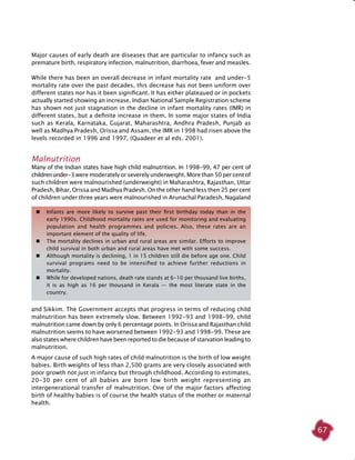 67
Major causes of early death are diseases that are particular to infancy such as
premature birth, respiratory infection, malnutrition, diarrhoea, fever and measles.
While there has been an overall decrease in infant mortality rate and under-5
mortality rate over the past decades, this decrease has not been uniform over
different states nor has it been significant. It has either plateaued or in pockets
actually started showing an increase. Indian National Sample Registration scheme
has shown not just stagnation in the decline in infant mortality rates (IMR) in
different states, but a definite increase in them. In some major states of India
such as Kerala, Karnataka, Gujarat, Maharashtra, Andhra Pradesh, Punjab as
well as Madhya Pradesh, Orissa and Assam, the IMR in 1998 had risen above the
levels recorded in 1996 and 1997. (Quadeer et al eds. 2001).
Malnutrition
Many of the Indian states have high child malnutrition. In 1998-99, 47 per cent of
childrenunder-3 were moderately or severely underweight. More than 50 per cent of
such children were malnourished (underweight) in Maharashtra, Rajasthan, Uttar
Pradesh, Bihar, Orissa and Madhya Pradesh. On the other hand less then 25 per cent
of children under three years were malnourished in Arunachal Paradesh, Nagaland
	 Infants are more likely to survive past their first birthday today than in the
early 1990s. Childhood mortality rates are used for monitoring and evaluating
population and health programmes and policies. Also, these rates are an
important element of the quality of life.
	 The mortality declines in urban and rural areas are similar. Efforts to improve
child survival in both urban and rural areas have met with some success.
	 Although mortality is declining, 1 in 15 children still die before age one. Child
survival programs need to be intensified to achieve further reductions in
mortality.
	 While for developed nations, death rate stands at 6-10 per thousand live births,
it is as high as 16 per thousand in Kerala — the most literate state in the
country.
and Sikkim. The Government accepts that progress in terms of reducing child
malnutrition has been extremely slow. Between 1992-93 and 1998-99, child
malnutrition came down by only 6 percentage points. In Orissa and Rajasthan child
malnutrition seems to have worsened between 1992-93 and 1998-99. These are
alsostateswherechildrenhavebeenreported todiebecauseofstarvation leadingto
malnutrition.
A major cause of such high rates of child malnutrition is the birth of low weight
babies. Birth weights of less than 2,500 grams are very closely associated with
poor growth not just in infancy but through childhood. According to estimates,
20-30 per cent of all babies are born low birth weight representing an
intergenerational transfer of malnutrition. One of the major factors affecting
birth of healthy babies is of course the health status of the mother or maternal
health.
 