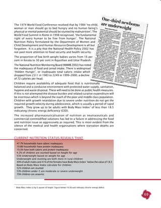 69
The 1974 World Food Conference resolved that by 1984 ‘no child,
woman or man should go to bed hungry and no human being’s
physical or mental potential should be stunted by malnutrition’. The
World Food Summit in Rome in 1998 recognised, ‘the fundamental
right of every human to be free from hunger’. The National
Nutrition Policy formulated by the Department of Women and
Child Development and Human Resource Development is all but
forgotten. It is a pity that the National Health Policy 2002 has
not paid more attention to food security and health security.
The proportion of low birth weight babies varies from 16 per
cent in Kerala to 30 per cent in Rajasthan and Uttar Pradesh.
The National Nutrition Monitoring Board (NNMB 2002) has noted
the inadequacy of food and cereal intake. There is widespread
‘Hidden Hunger’, or inadequate total caloric intake which
dropped from 2311 in 1983 to 2249 in 1999-2000, a decline
of 72 calories per head.
Children require availability of adequate food that is nutritionally
balanced and a conducive environment with protected water supply, sanitation,
hygiene and waste disposal. These will need to be done as public health measures.
If this is not attempted the disease burden and related curative expenditure will
be enormous which is beyond the reach of the poor and middle class population.
Children with growth retardation due to severe under nutrition do not get the
required growth velocity during adolescence, which is usually a period of rapid
growth. They grow up to be adults with Body Mass Index1
of less than 18.5
indicating chronic energy deficiency (CED).
The increased pharmaceuticalisation of nutrition as neutraceuticals and
commercial commodified solutions has led to a failure in addressing the food
and nutrition issue as aggressively as required. This is most evident from the
silence of the medical and health organisations where starvation deaths are
concerned.
47.7% households have caloric inadequacy
19.8% households have protein inadequacy
19.5% have both caloric and protein inadequacy
4.2% of children are stunted based on height for age
53% Underweight based on weight for age
Underweight and stunting are both more in rural children
40% of adult males and 41% of the females have Body Mass Index1 
below the value of 18.5
Based on Body Mass Index calculate for children
52% children are stunted
53% children under-5 are moderate or severe underweight
70% children are anaemic
Current nutrition status REVEALS that
1
Body Mass Index is Kg X square of height. Figure below 18.5N and indicates chronic energy deficit.
 