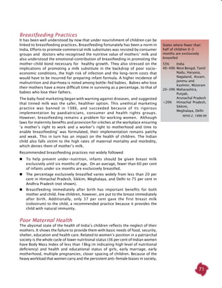 71
Breastfeeding Practices
It has been well understood by now that under nourishment of children can be
linked to breastfeeding practices. Breastfeeding fortunately has been a norm in
India. Efforts to promote commercial milk substitutes was resisted by consumer
groups and doctors who recognised the nutritive value of mothers’ milk and
also understood the emotional contribution of breastfeeding in promoting the
mother-child bond necessary for healthy growth. They also stressed on the
implications of promoting a milk substitute in the backdrop of poor socio–
economic conditions, the high risk of infection and the long-term costs that
would have to be incurred for preparing infant formula. A higher incidence of
malnutrition and diarrhoea is noted among bottle-fed babies. Babies who lose
their mothers have a more difficult time in surviving as a percentage, to that of
babies who lose their fathers.
The baby food marketing began with warning against diseases, and suggested
that tinned milk was the safer, healthier option. This unethical marketing
practice was banned in 1986, and succeeded because of its rigorous
implementation by paediatricians, consumer and health rights groups.
However, breastfeeding remains a problem for working women. Although
laws for maternity benefits and provision for crèches at the workplace ensuring
‘a mother’s right to work and a worker’s right to motherhood and time to
enable breastfeeding’ was formulated, their implementation remains patchy
and weak. This in turn has an impact on the health of children. The Indian
child also falls victim to the high rates of maternal mortality and morbidity,
which denies them of mother’s milk.
Recommended breastfeeding practices not widely followed
	 To help prevent under-nutrition, infants should be given breast milk
exclusively until six months of age. On an average, fewer than 60 per cent
of infants under six months are exclusively breastfed.
	 The percentage exclusively breastfed varies widely from less than 20 per
cent in Himachal Pradesh, Sikkim, Meghalaya, and Delhi to 75 per cent in
Andhra Pradesh (not shown).
	 Breastfeeding immediately after birth has important benefits for both
mother and child. Few children, however, are put to the breast immediately
after birth. Additionally, only 37 per cent gave the first breast milk
(colostrum) to the child, a recommended practice because it provides the
child with natural immunity.
Poor Maternal health
The abysmal state of the health of India’s children reflects the neglect of their
mothers. It shows the failure to provide them with basic needs of food, security,
shelter, education and health care. Related to women’s position in a patriarchal
society is the whole cycle of lower nutritional status (36 per cent of Indian women
have Body Mass Index of less than 18kg/m indicating high level of nutritional
deficiency) and health and educational status of girls, early marriage, early
motherhood, multiple pregnancies, closer spacing of children. Because of the
heavy workload that women carry and the persistent anti-female biases in society,
States where fewer than
half of children 0-3
months are exclusively
breastfed
55% 	 India
40-49% 	West Bengal, Tamil 	
	 Nadu, Haryana, 		
	 Nagaland, Assam, 	
	 Jammu and 		
	 Kashmir, Mizoram
20-39%	Maharashtra, 		
	 Punjab,
	 Arunachal Pradesh
<20%	 Himachal Pradesh, 	
	 Sikkim, 		
	 Meghalaya, Delhi
NFHS-2. 1998-99
 