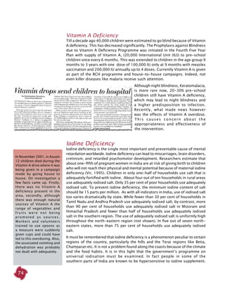 74
Vitamin A Deficiency
Till a decade ago 40,000 children were estimated to go blind because of Vitamin
A deficiency. This has decreased significantly. The Prophylaxis against Blindness
due to Vitamin A Deficiency Programme was initiated in the Fourth Five Year
Plan with supply of Vitamin A, (20,000 International Unit (IU)) to pre-school
children once every 6 months. This was extended to children in the age group 9
months to 3 years with one dose of 100,000 IU only at 9 months with measles
vaccination and 200,000 IU annually up to 4 doses. Currently Vitamin A is given
as part of the RCH programme and house-to-house campaigns. Indeed, not
even killer diseases like malaria receive such attention.
Although night blindness, Keratomalacia,
is more rare now, 20-30% pre-school
children still have Vitamin A deficiency,
which may lead to night blindness and
a higher predisposition to infection.
Recently, what made news however
was the effects of Vitamin A overdose.
This causes concern about the
appropriateness and effectiveness of
the intervention.
Iodine Deficiency
Iodine deficiency is the single most important and preventable cause of mental
retardation worldwide. Iodine deficiency can lead to miscarriages, brain disorders,
cretinism, and retarded psychomotor development. Researchers estimate that
about one-fifth of pregnant women in India are at risk of giving birth to children
who will not reach their physical and mental potential because of maternal iodine
deficiency (Vir, 1995). Children in only one-half of households use salt that is
adequately fortified with iodine. About four out of ten households in rural areas
use adequately iodised salt. Only 35 per cent of poor households use adequately
iodised salt. To prevent iodine deficiency, the minimum iodine content of salt
should be 15 parts per million. As with all indicators in India, use of iodised salt
too varies dramatically by state. While fewer than 30 per cent of households in
Tamil Nadu and Andhra Pradesh use adequately iodised salt, by contrast, more
than 90 per cent of households use adequately iodised salt in Mizoram and
Himachal Pradesh and fewer than half of households use adequately iodised
salt in the southern region. The use of adequately iodised salt is uniformly high
throughout the north-eastern region (not shown). In five out of seven north-
eastern states, more than 75 per cent of households use adequately iodised
salt.
It must be remembered that iodine deficiency is a phenomenon peculiar to certain
regions of the country, particularly the hills and the Terai regions like Betia,
Champaran etc. It is not a problem found along the coasts because of the climate
and the food habits. It is in this light that the government’s programme on
universal iodisation must be examined. In fact people in some of the
southern parts of India are known to be hypersensitive to iodine supplement.
In November 2001, in Assam
12 children died during the
Vitamin A drive where it was
being given in a campaign
mode by going house to
house. On investigation a
few facts came up. Firstly,
there was no Vitamin A
deficiency present in the
area, secondly, although
there was enough natural
sources of Vitamin A the
range of vegetables and
fruits were not being
promoted as sources.
Workers and volunteers
trained to use spoons as
a measure were suddenly
given cups and could have
led to this overdosing. Also,
the associated vomiting and
dehydration was probably
not dealt with adequately.
 