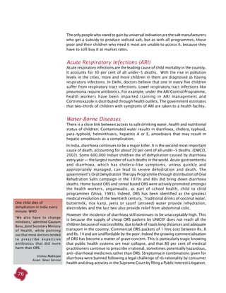 76
One child dies of
dehydration in India every
minute: who
‘We also have to change
mindsets,’ admitted Gautam
Basu, Joint Secretary Ministry
of Health, while poitning
out that most doctors tended
to prescribe expensive
antibiotics that did more
harm than ORS.
Vishnu Makhijan
Asian News Service
The only people who stand to gain by universal iodisation are the salt manufacturers
who get a subsidy to produce iodised salt, but as with all programmes, those
poor and their children who need it most are unable to access it, because they
have to still buy it at market rates.
Acute Respiratory Infections (ARI)
Acute respiratory infections are the leading cause of child mortality in the country.
It accounts for 30 per cent of all under-5 deaths. With the rise in pollution
levels in the cities, more and more children in them are diagnosed as having
respiratory infections. In Delhi, doctors believe that one in every five children
suffer from respiratory tract infections. Lower respiratory tract infections like
pneumonia require antibiotics. For example, under the ARI Control Programme,
health workers have been imparted training in ARI management and
Cortrimoxazole is distributed through health outlets. The government estimates
that two-thirds of children with symptoms of ARI are taken to a health facility.
Water-Borne Diseases
There is a close link between access to safe drinking water, health and nutritional
status of children. Contaminated water results in diarrhoea, cholera, typhoid,
para-typhoid, helminthiasis, hepatitis A or E, amoebiasis that may result in
hepatic amoebiasis as a complication.
In India, diarrhoea continues to be a major killer. It is the second most important
cause of death, accounting for about 20 per cent of all under-5 deaths. (DWCD,
2002). Some 600,000 Indian children die of dehydration caused by diarrhoea
every year — the largest number of such deaths in the world. Acute gastroenteritis
and diarrhoea, which has cholera-like symptoms, unless quickly and
appropriately managed, can lead to severe dehydration and death. The
government’s Oral Dehydration Therapy Programme through distribution of Oral
Rehydration Salts campaign in the 1970s and 80s did bring down diarrhoea
deaths. Home based ORS and cereal based ORS were actively promoted amongst
the health workers, anganwadis, as part of school health, child to child
programmes (Shiva, 1985). Indeed, ORS has been identified as the greatest
medical revolution of the twentieth century. Traditional drinks of coconut water,
buttermilk, rice kanji, jeera or saunf (aniseed) water provide rehydration,
electrolytes and the last two also provide relief from abdominal colic.
However the incidence of diarrhoea still continues to be unacceptably high. This
is because the supply of cheap ORS packets by UNICEF does not reach all the
children because of inaccessibility, due to lack of roads long distances and adequate
transport in the country. Commercial ORS packets of 1 litre cost between Rs. 8
and Rs. 14 and are unaffordable by the poor. Indeed the growing commercialisation
of ORS has become a matter of grave concern. This is particularly tragic knowing
that public health systems are near collapse, and that 80 per cent of medical
practitioners continue to prescribe irrational, sometimes potentially hazardous,
anti-diarrhoeal medicines rather than ORS. Streptomycin combinations given for
diarrhoea were banned following a legal challenge of its rationality by consumer
health and drug activists in the Supreme Court by filing a Public Interest Litigation;
 