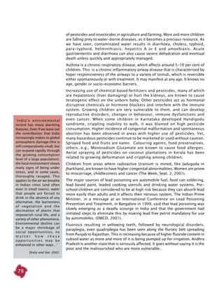 78
‘India’s environmental
record has many alarming
features. Even if we leave out
the contribution that India
increasingly makes to global
atmospheric damage (this is
still comparatively small, but
can expand rapidly through
the growing consumption
level of a large population),
the local environment shows
many signs of being under
stress, and in some cases,
thoroughly ravaged. This
applies to the air we breathe
in Indian cities (and often
even in small towns), water
that people are forced to
drink in the absence of any
alternative, the barrenness
of vegetation and the
decimation of plants that
impoverish rural life, and a
variety of other phenomena.
Environmental decline can
be a major shrinkage of
social opportunities, no
m a t t e r h o w t h e s e
opportunities may be
enhanced in other ways…’
Dréze and Sen, 2002.
of pesticides and insecticides in agriculture and farming. More and more children
are falling prey to water-borne diseases, as it becomes a precious resource. As
we have seen, contaminated water results in diarrhoea, cholera, typhoid,
para-typhoid, helminthiasis, hepatitis A or E and amoebiasis. Acute
gastroenteritis and diarrhoea can also cause severe dehydration and eventual
death unless quickly and appropriately managed.
Asthma is a chronic respiratory disease, which affects around 5-10 per cent of
children. This is a chronic inflammatory airway disease that is characterised by
hyper responsiveness of the airways to a variety of stimuli, which is reversible
either spontaneously or with treatment. It may manifest at any age. It knows no
age, gender or socio-economic barriers.
Increasing use of chemical based fertilizers and pesticides, many of which
are hepatotoxic (liver damaging) or hurt the kidneys, are known to cause
teratogenic effect on the unborn baby. Other pesticides act as hormonal
disruptive chemicals or hormone blockers and interfere with the immune
system. Growing children are very vulnerable to them, and can develop
reproductive disorders, changes in behaviour, immune dysfunctions and
even cancer. When some children in Karnataka developed Handigodu
syndrome, crippling inability to walk, it was blamed on high pesticide
consumption. Higher incidence of congenital malformation and spontaneous
abortion has been observed in areas with higher use of pesticides. Yet,
many hazardous pesticides continue to be marketed or used without caution.
Sprayed food and fruits are eaten. Colouring agents, food preservatives,
others, e.g., Monosodium Glutamate are known to cause food allergies.
Aerial spraying of pesticides on coconut plantations in Kerala has been
related to growing deformation and crippling among children.
Children from areas where radioactive Uranium is mined, like Jadugoda in
Jharkhand, are known to have higher congenital abnormalities. Women are prone
to miscarriage, childlessness and cancer (The Week, Sept. 2, 2001).
The major sources of lead poisoning are automobile fuel, food can soldering,
lead based paint, leaded cooking utensils and drinking water systems. Pre-
school children are considered to be at high risk because they can absorb lead
more easily than adults and it affects their nervous system. The Indian Prime
Minister, in a message at an International Conference on Lead Poisoning
Prevention and Treatment, in Bangalore in 1999, said that lead poisoning was
slowly emerging as a deadly scourge in India and that the government had
initiated steps to eliminate this by making lead free petrol mandatory for use
by automobiles. (DWCD, 2001).
Fluorosis resulting in yellowing teeth, followed by neurological disorders,
paraplegia, even quadriplegia has been seen along the flurotic belt spreading
from Punjab to Rajasthan. This is increasing because of higher fluoride content in
subsoil water as more and more of it is being pumped up for irrigation. Andhra
Pradesh is another state that is seriously affected. It goes without saying it is the
poor and the malnourished who are more vulnerable.
 