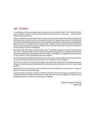 WE THANK…
…the children of this country who have inspired us to examine their lives. Their resilience in the
face of all odds and their ability to bring cheer into all our lives is enormous — and we adults
need to thank them for it.
HAQ is a whirlpool. It draws anyone who even murmurs an offer of help. Meenakshi Ganguly and
Paromita Shastri offered, and we are grateful to them for agreeing to be part of the editorial
committee and wading through manuscripts and editing some of them. Meenakshi Ganguly helped
edit the sections on Health and the Young Child. Paromita Shastri helped edit the sections on
Child Labour and Juvenile (in) Justice. We also thank Kishore Thukral for his editorial assistance
on the chapter on the legal regime.
We thank HAQ’s President, Urvashi Butalia for her insightful suggestions and for always being
there for us. Neelam Singh has been with us through the whole process, allowing us to pick her
brainsandsupportingusmorallyaswellwithherideas.S.Murlidharan’ssuggestionsandcomments
on the section on the legal regime was very helpful.
We thank Alpana Mukherjee for walking into our lives as we were floundering with the load of last
minute corrections and proofing. Since then our shoulders felt a lot lighter.
This volume would not have been possible without financial support from the Royal Norwegian
Embassy. We are particularly thankful to Renu Wadehra and Jannicke Bain for their interest and
support.
We thank all our contributors, many of whom we have browbeaten into writing for us against
odds of limited time and workload.
Last but not the very least, we have to thank our families-the ones at home, especially our own
children whose own rights may have been neglected, and the one at HAQ for its patience and
forbearance while this volume was being put together.
Enakshi Ganguly Thukral
Bharti Ali
 