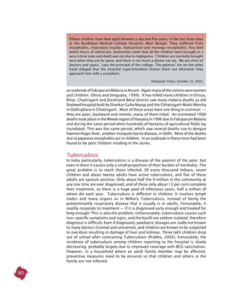 80
an outbreak of Falciparum Malaria in Assam. Again many of the victims were women
and children. (Shiva and Sengupta, 1999). It has killed many children in Orissa,
Bihar, Chattisgarh and Jharkhand Betul district saw many malaria deaths as did
Shaheed hospital built by Shankar Guha Niyogi and the Chhatisgarh Mukti Morcha
in Dallirajhara in Chattisgarh. Most of these areas have one thing in common  —
they are poor, backward and remote, many of them tribal. An estimated 1000
deaths took place in the Mewat region of Haryana in 1996 due to Falciparum Malaria
and during the same period when hundreds of hectares of agricultural fields lay
inundated. This was the same period, which saw several deaths sue to dengue
haemorrhagic fever, another mosquito borne disease, in Delhi. Most of the deaths
due to Japanese encephalitis are in children. In an outbreak in Patna most had been
found to be poor children residing in the slums.
Tuberculosis
In India particularly, tuberculosis is a disease of the poorest of the poor, but
even in them it causes only a small proportion of their burden of morbidity. The
great problem is to reach those infected. Of every thousand Indians, seven
children and about twenty adults have active tuberculosis, and five of these
adults are sputum positive. Only about half the 9 million in the community at
any one time are ever diagnosed, and of these only about 13 per cent complete
their treatment, so there is a huge pool of infectious cases, half a million of
whom die each year. Tuberculosis is different in children. It involves lymph
nodes and many organs as in Milliery Tuberculosis, instead of being the
predominantly respiratory disease that it usually is in adults. Fortunately, it
readily responds to treatment — if it is diagnosed early enough and treated for
long enough! This is also the problem. Unfortunately, tuberculosis causes such
non-specific symptoms and signs, and the bacilli are seldom isolated, therefore
diagnosis is difficult. Even if diagnosed, paediatric dosages are really not known
to many doctors (trained and untrained), and children are known to be subjected
to overdose resulting in damage of liver and kidneys. Three lakh children drop
out of school after contracting Tuberculosis (Prabhu, 2002). Fortunately, the
incidence of tuberculosis among children reporting to the hospital is slowly
decreasing, probably largely due to improved coverage with BCG vaccination.
However, in a household where an adult family member may be affected,
preventive measures need to be ensured so that children and others in the
family are not infected.
Fifteen children have died aged between a day and five years, in the last three days
at the Burdhwan Medical College Hospital, West Bengal. They suffered from
encephalitis, respiratory trouble, malnutrition and meningo-encephalitis. Few died
within hours of admission. Authorities claim that all the children were brought in a
very critical state and death was not due to negligence. ‘Children are normally brought
here when they are far gone, and there is not much a doctor can do. We are short of
doctors and space,’ says the principal of the college. The patients’ kin on the other
hand alleged that the hospital superintendent chases them out whenever they
approach him with a complaint.
Hindustan Times, October 22, 2002.
 