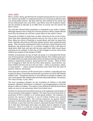 81
HIV/ AIDS
Alvin’s mother, Nisha, got HIV from her husband and passed the virus on to her
son. Doctors say mother-to-child transmissions are increasing as infection rates
rise among Indian women. ‘My little child has seen nothing of this world, but
he has endured pain ever since birth,’ says Nisha. Since her husband’s death,
she has worked at odd jobs at an AIDS clinic to survive. But she worries for
Alvin’s future.
The total HIV-infected Indian population is estimated at just under 4 million.
Although infection rates in India are a fraction of those in Africa, health officials
worry that the disease can still have a grave effect on the nation’s future.
Thousands of children in India have no other choice but to live on the streets.
Some have been abandoned by parents who are too sick or poor to care for
them. Many are victims of beatings or sexual abuse, and have run away from
home. Typically, they end up in the train stations and are soon sucked into local
gangs.  They survive by scavenging for food in trash bins. Some find work in the
dangerous rag-picking trade. It is a constant struggle to find a safe place to
sleep where older boys and men will not prey upon them. Both sexual abuse
and drug use are rampant. In their day-to-day struggle to survive, these street
children are unaware of the dangers of AIDS.
Children of prostitutes are also at high risk group. It is estimated that 60 per
cent of the prostitutes in Mumbai are already infected. Their children grow up in
the middle of the sex trade and are often victims of violence and rape themselves,
leading a stigmatised existence, being barred from ‘society’. Many of them
turn to begging or theft. By the time they reach puberty, social workers say,
these children will also end up in the sex trade — either as prostitutes, pimps,
or drug pushers — unless outside intervention frees them from the cycle of
poverty, violence, and disease. 
There have been instances of HIV transmission in children, especially girls due
to physical abuse. A counsellor working with care homes set up for HIV infected
children said, ‘ Though the infection is very difficult to manage in children, the
risk is even greater with children who have been physically abused.’ (Srivastava,
The Times of India, 4 June, 2001).
The most outrageous dangers are the invisibility of children in HIV/AIDS
pandemic. Whatever information is collected is not disaggregated to show the
disease’s effect on children. This makes it more difficult to identify those whose
rights are most at risk and protect them from further harm.
Facilities for testing and counselling continue to be inadequate and attitudes of
service providers and caregivers negative. The major focus of existing work on
prevention of HIV in children is on school-going children. The responses to
prevent the spread of infection in out-of-school children are isolated
interventions by some NGOs. The existing responses are geared towards
provision of information about infection, modes of spread and how to prevent
the infection. It was clear from the research undertaken by Save The Children -
UK in India that information alone does not always lead to adoption of safer
behaviour. There is a need for existing interventions to understand both
the circumstances and the contexts in which behaviours take place. The
‘I think we are in for a very
bleak future. Maybe quite a
great destruction in the
lives of people in the
government, in all walks of
life — in the existence of
the country itself.’
Dr. Chinkolal Thangsing, who
cares for children with AIDS
Estimated number of HIV
cases in India
Adult	 3,800,000
(5-49 years)
Women	 1,500,000
(15-49 years)
Children 	 170,000
Total 	 3,970,000
Source: UNAIDS Global HIV/
AIDS Report
 