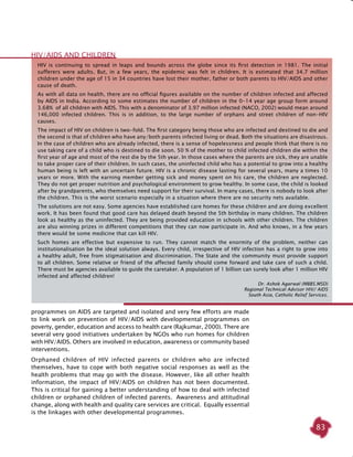83
HIV is continuing to spread in leaps and bounds across the globe since its first detection in 1981. The initial
sufferers were adults. But, in a few years, the epidemic was felt in children. It is estimated that 34.7 million
children under the age of 15 in 34 countries have lost their mother, father or both parents to HIV/AIDS and other
cause of death.
As with all data on health, there are no official figures available on the number of children infected and affected
by AIDS in India. According to some estimates the number of children in the 0-14 year age group form around
3.68% of all children with AIDS. This with a denominator of 3.97 million infected (NACO, 2002) would mean around
146,000 infected children. This is in addition, to the large number of orphans and street children of non-HIV
causes.
The impact of HIV on children is two-fold. The first category being those who are infected and destined to die and
the second is that of children who have any/both parents infected living or dead. Both the situations are disastrous.
In the case of children who are already infected, there is a sense of hopelessness and people think that there is no
use taking care of a child who is destined to die soon. 50 % of the mother to child infected children die within the
first year of age and most of the rest die by the 5th year. In those cases where the parents are sick, they are unable
to take proper care of their children. In such cases, the uninfected child who has a potential to grow into a healthy
human being is left with an uncertain future. HIV is a chronic disease lasting for several years, many a times 10
years or more. With the earning member getting sick and money spent on his care, the children are neglected.
They do not get proper nutrition and psychological environment to grow healthy. In some case, the child is looked
after by grandparents, who themselves need support for their survival. In many cases, there is nobody to look after
the children. This is the worst scenario especially in a situation where there are no security nets available.
The solutions are not easy. Some agencies have established care homes for these children and are doing excellent
work. It has been found that good care has delayed death beyond the 5th birthday in many children. The children
look as healthy as the uninfected. They are being provided education in schools with other children. The children
are also winning prizes in different competitions that they can now participate in. And who knows, in a few years
there would be some medicine that can kill HIV.
Such homes are effective but expensive to run. They cannot match the enormity of the problem, neither can
institutionalisation be the ideal solution always. Every child, irrespective of HIV infection has a right to grow into
a healthy adult, free from stigmatisation and discrimination. The State and the community must provide support
to all children. Some relative or friend of the affected family should come forward and take care of such a child.
There must be agencies available to guide the caretaker. A population of 1 billion can surely look after 1 million HIV
infected and affected children!
Dr. Ashok Agarwal (MBBS.MSD)
Regional Technical Advisor HIV/ AIDS
South Asia, Catholic Relief Services.
HIV/AIDS and children
programmes on AIDS are targeted and isolated and very few efforts are made
to link work on prevention of HIV/AIDS with developmental programmes on
poverty, gender, education and access to health care (Rajkumar, 2000). There are
several very good initiatives undertaken by NGOs who run homes for children
with HIV/AIDS. Others are involved in education, awareness or community based
interventions.
Orphaned children of HIV infected parents or children who are infected
themselves, have to cope with both negative social responses as well as the
health problems that may go with the disease. However, like all other health
information, the impact of HIV/AIDS on children has not been documented.
This is critical for gaining a better understanding of how to deal with infected
children or orphaned children of infected parents. Awareness and attitudinal
change, along with health and quality care services are critical. Equally essential
is the linkages with other developmental programmes.
 