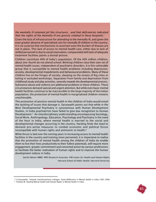 85
the mentally ill retained jail like structures…and that deficiencies indicated
that the rights of the mentally ill are grossly violated in these hospitals.’
Given the lack of infrastructure for attending to the mentally ill, and given the
even greater absence of specialised care for mentally ill children in the country,
it is no surprise that mechanisms to ascertain even the burden of disease are
not in place. This lack of access to mental health care, either due to lack of
skilled personnel or due to social reservation, compounded with lack of adequate
treatment facilities paints a dismal picture.
Children constitute 40% of India’s population. Of the 400 million children,
about one-fourth do not attend school. Working children raise their own set of
mental health issues, independent of psychiatric disorders. It is this vulnerable
group that is susceptible to mental health problems including depression,
anxiety, developmental impediments and behavioural problems. Many of these
children live on the fringes of society, sleeping on the streets of big cities or
toiling in secluded workshops. Separation from family and deprivation from
childhood study and play activities, severely impede the developmental process.
Substance abuse and violence are additional problems in these children. These
circumstances demand special and urgent attention. But while even basic mental
health facilities continue to be inaccessible to the large majority of the Indian
population, the protection of mental health in marginalised children remains
unachievable.
The promotion of positive mental health in the children of India would entail
the tackling of issues that damage it. Saraswathi points out that while in the
West Developmental Psychiatry is synonymous with Human Development
Studies, in India psychiatrists have failed to give due recognition to Human
Development.5
An interdisciplinary understanding encompassing Sociology,
Social Work, Anthropology, Education, Psychology and Psychiatry is the need
of the hour in India, where mental health is married to the social and
developmental changes occurring in the country. Harding finds the need to
demand pro-active measures to combat economic and political forces
incompatible with human rights and antinomic to health.6
While thrust is laid over the coming years in increasing access to mental health
facilities in the country and training more personnel, it is imperative to realise
that the promotion of mental health among the children of India (to enable
them to live their lives productively to their fullest potential), will require more
engagement, greater commitment and concerted action by various professions
to facilitate the better realisation of human rights and to improve the human
development indices in India.
Satchit Balsari MBBS. MPH Research Associate, FXB Center for Health and Human Rights,
Harvard School of Public Health, Harvard University.
5
T.S.Saraswathi, Towards Interdisciplinary Linkages: Some Reflections in Mental Health in India 1995-2000.
 6
Timothy W. Harding Mental Health and Human Rights in Mental health in India.
 