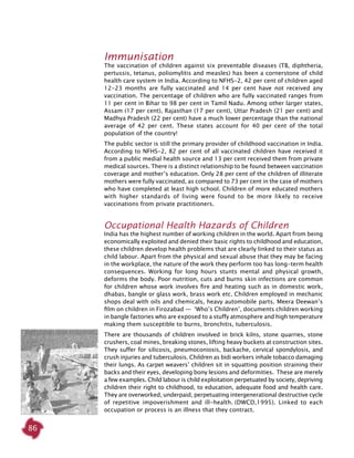 86
Immunisation
The vaccination of children against six preventable diseases (TB, diphtheria,
pertussis, tetanus, poliomylitis and measles) has been a cornerstone of child
health care system in India. According to NFHS-2, 42 per cent of children aged
12-23 months are fully vaccinated and 14 per cent have not received any
vaccination. The percentage of children who are fully vaccinated ranges from
11 per cent in Bihar to 98 per cent in Tamil Nadu. Among other larger states,
Assam (17 per cent), Rajasthan (17 per cent), Uttar Pradesh (21 per cent) and
Madhya Pradesh (22 per cent) have a much lower percentage than the national
average of 42 per cent. These states account for 40 per cent of the total
population of the country!
The public sector is still the primary provider of childhood vaccination in India.
According to NFHS-2, 82 per cent of all vaccinated children have received it
from a public medial health source and 13 per cent received them from private
medical sources. There is a distinct relationship to be found between vaccination
coverage and mother’s education. Only 28 per cent of the children of illiterate
mothers were fully vaccinated, as compared to 73 per cent in the case of mothers
who have completed at least high school. Children of more educated mothers
with higher standards of living were found to be more likely to receive
vaccinations from private practitioners.
Occupational Health Hazards of Children
India has the highest number of working children in the world. Apart from being
economically exploited and denied their basic rights to childhood and education,
these children develop health problems that are clearly linked to their status as
child labour. Apart from the physical and sexual abuse that they may be facing
in the workplace, the nature of the work they perform too has long-term health
consequences. Working for long hours stunts mental and physical growth,
deforms the body. Poor nutrition, cuts and burns skin infections are common
for children whose work involves fire and heating such as in domestic work,
dhabas, bangle or glass work, brass work etc. Children employed in mechanic
shops deal with oils and chemicals, heavy automobile parts. Meera Deewan’s
film on children in Firozabad —  ‘Who’s Children’, documents children working
in bangle factories who are exposed to a stuffy atmosphere and high temperature
making them susceptible to burns, bronchitis, tuberculosis.
There are thousands of children involved in brick kilns, stone quarries, stone
crushers, coal mines, breaking stones, lifting heavy buckets at construction sites.
They suffer for silicosis, pneumoconiosis, backache, cervical spondylosis, and
crush injuries and tuberculosis. Children as bidi workers inhale tobacco damaging
their lungs. As carpet weavers’ children sit in squatting position straining their
backs and their eyes, developing bony lesions and deformities. These are merely
a few examples. Child labour is child exploitation perpetuated by society, depriving
children their right to childhood, to education, adequate food and health care.
They are overworked, underpaid, perpetuating intergenerational destructive cycle
of repetitive impoverishment and ill-health. (DWCD,1995). Linked to each
occupation or process is an illness that they contract.
 