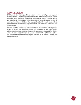 87
Conclusion
Children are the heritage of this nation. In the ear of predatory profit
maximisation in a globalising world whether it is in the exploitation of natural
resources, or in providing health care, education or food — children are the
worst sufferers. Not only are the determinants of health eroded or denied to
many underprivileged children, they are now faced with a much more violent,
environmentally and socially degraded world, with shrinking resources and
opportunities.
There is need for holistic and sustainable health interventions, which provide
access to quality and affordable health care, and policies and programmes
address gender concerns so that the girl child is protected and cared for. Clearly
unless there are adequate resources, which are optimally used, health needs of
our children cannot be met and they will continue to be denied a healthy and
happy childhood.
 