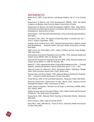 88
REFERENCES
Bhatia Arun, 2002, Lying Statistics and Dying Children, Pg 16-17 in Combat
Law.
Department of Women and Child Development (DWCD), 1995, 4th World
Congress on Women, India Country Report, Government of India.
Department of Women and Child Development (DWCD), 2002, India Report,
UN General Assembly Special Session on Children, Ministry of Human Resource
Development, Government of India.
Ghosh Shanti, 1997, Nutrition and Child Care, A Practical Guide, Jaysee Brothers,
New Delhi.
Gonsalves Colin, 2002, The Spectre of Starving India, In Combat Law, Vol. 1,
Issue 3, August-September, 2002.
Gopalan Sarla and Mira Shiva, 2001, National Nutrition Policy, Women, Health
and Development — National Profile, Voluntary Health Association of India,
New Delhi.
HAQ: Centre for Child Rights, 2001, India’s Children and the Union Budget,
HAQ, New Delhi.
International Institute for Population Services (IIPS), 1995, National Health and
Family Survey (NFHS) 1992-93, Bombay, IIPS.
International Institute for Population Services (IIPS), 2000, National Health and
Family Survey (NFHS-2) 1998-99, Mumbai, IIPS.
Mathai S T, 1992, Education for Better Living of Rural Adolescent Girls — Training
Modules, Health and Nutrition, Special Publication Series 7, Vol. 1, NFI.
National Centre for Advocacy, 2002, Parliament Digest, Highlights: Budget
2002-2003 Economic Survey 2001-2002, NCAS, Pune.
Narayan Ravi and Shiva Sehgal, 1999, National Malaria Eradication Program,
CHC — Voluntary Health Association of India, New Delhi.
Pande Mrinal, 2002, A Life and Death Question, Hindustan Times, New Delhi.
Planning Commission. Government of India, March, 2002, National Human
Development Report, 2002, Government of India.
Public Interest Litigation, Rational Use of Drugs in Diarrhoea, AIDAN, DAFK,
DSF, UNICEF, WHO.
Qadeer Imrana, Kasturi Sen and K R Nayar, 2001, Public Health and the Poverty
of Reforms: The South Asian Predicament.
Swaraj Anna, 2001, National Public Hearing on Starvation Deaths, Navdanya
New Delhi.
Shiva Vandana, 2000, Seeds of Suicide, RFSTE.
Shiva Mira, 1985, ASPI Misery, ‘Taste of Tears’, Voluntary Health Association
of India, New Delhi.
 