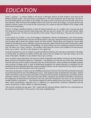 92
EDUCATION
Scene I: Location — a remote village in the forests in Mirzapur District of Uttar Pradesh, very close to the
Madhya Pradesh border. The government schoolteacher is the local landowner and muscle man. He lives in
the only whitewashed, pucca house in the village. He comes to class or chooses not to as he wills, and no one
dare question. After all most of the villagers work on his land! Yet in this very village, a very poor farmer was
willing to donate a piece of his land for the construction of a school so that the children of his village could
have access to education.
Scene II: A village in Madhya Pradesh. A team of school inspectors are on a sudden visit. A young man with
very long cane is trying to control a rather large class. Who are you? he is asked. ‘Sir, I am a Pay Teacher.’ What
is that, the team asks. ‘Sir there are two teachers in this school. They are both busy. They pay me to take their
classes.’
In the capital city of Delhi, in one of the biggest resettlement colonies of Jahangirpuri, one of the primary
school teachers calculated that since her recruitment about a year ago, taking into account the school holidays
she has been able to teach the children barely for three months, having been conscripted for census data
collection and electoral survey. Officials in personal interviews admit that the Directorate of Education, Delhi
Government, runs 1,190 schools in 639 buildings. 33 of the schools are run in temporary structures and tents
and 100 others are in poor condition. Girl students often leave the school in the middle of the day because
there are no toilets. And this is the situation in the capital city.
Corporal punishment is seen as ‘integral’ to good and effective teaching, the only way to reprimand or discipline
an erring child. So children are beaten till they fall, tufts of hair are pulled out, teeth get broken, all in the
name of discipline. Needless to say children hate to go to school.
Socio-economic status determines the access to schools. Scheduled caste children continue to be discriminated.
Many continue to be denied admission, if admitted — not allowed to sit with the rest of the class, drink water
from the same tap, and are made to mop and clean the school premises. Lower enrolment and higher dropout
rates continue to plague girls. In spite of widespread recognition for special attention to education for the
disabled child and integrated education, wherein disabled children can be mainstreamed into regular schools,
they continue to be discriminated, and at best ignored.
The history of education in India is one of unfulfilled commitment from the time that the Constitution promised
to provide education for all in the following ten years. That target has been extended time and again. Several
expert committees and commissions have been constituted, but the dream of appropriate, accessible and free
education remains a chimera. Now more than even before, education has become enmeshed in controversy
the inadequacy of infrastructure and finance, the new curriculum framework, the stress on non-formal and
parallel systems of education  —  have become subjects of intense debate across the country. Indeed, like all
other social commitments, education too is a reflection of a government’s political commitment and the
nature of education it offers reflects its political ideology.
This section is divided into two parts. Part 1 deals with the statistical details, while Part II is a commentary on
the situation of education in the country in the wake of globalisation.
 