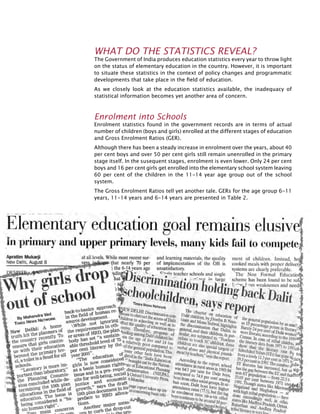 94
What do the Statistics Reveal?
The Government of India produces education statistics every year to throw light
on the status of elementary education in the country. However, it is important
to situate these statistics in the context of policy changes and programmatic
developments that take place in the field of education.
As we closely look at the education statistics available, the inadequacy of
statistical information becomes yet another area of concern.
Enrolment into Schools
Enrolment statistics found in the government records are in terms of actual
number of children (boys and girls) enrolled at the different stages of education
and Gross Enrolment Ratios (GER).
Although there has been a steady increase in enrolment over the years, about 40
per cent boys and over 50 per cent girls still remain unenrolled in the primary
stage itself. In the susequent stages, enrolment is even lower. Only 24 per cent
boys and 16 per cent girls get enrolled into the elementary school system leaving
60 per cent of the children in the 11-14 year age group out of the school
system.
The Gross Enrolment Ratios tell yet another tale. GERs for the age group 6-11
years, 11-14 years and 6-14 years are presented in Table 2.
 