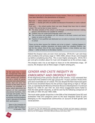 98
Indeed the dropout rates are even more worrying. Of the 64.1 per cent boys
who enrolled at the primary stage in 1999-2000, almost 39 per cent dropped
out before completing class five. This is even higher among girls. Of the 49.5
per cent girls enrolled, about 42.3 per cent dropped out at the primary stage.
The dropout rates rise as we begin to move on to the elementary stage. Of
course, the dropout rate at these stages is higher among girls.
GENDER AND CASTE INEQUITY IN
ENROLMENT AND DROPOUT RATES*
At the beginning of the previous decade of the nineties, it was estimated that
nearly half of the children in the age-group of 6-14 years and two-thirds of the
girls were essentially out-of-school. This was despite the false impression given
by the Gross Enrolment Ratios for the primary stage being as high as 100 per
cent, as reported by the Ministry of Human Resource Development in its Annual
Reports for 1990-91 and 1991-92. Even these exaggerated claims failed to
hide the wide gender disparity, as will be seen by the following comparison of
the GERs of 1993-94 and 1999-2000.
The much wider gender disparities in the GERs of the Scheduled Caste (SC) and
Scheduled Tribe (ST) categories point to the dual inequality faced by girls
belonging to the marginalised communities on account of both gender and
social position.
*The section on ‘The most apparent and irrefutable dimensions of Gender and Caste inequity in elementary
education’ is adapted from an unpublished paper written on ‘Gender and Caste Inequity in Enrolment and Dropout
Rates’,by Prof. Anil Sadgopal, of the Nehru Memorial Museum and Library, 2002.
‘At the same time, it must
be recognised that poor
enrolments and large dropout
rates among girl children
are not a result of social,
economic and cultural factors
alone, but are also the
product of the policy and its
priorities. For example, it is
policy, which determines the
nature of the available
educational facilities, their
coverage and quality. This in
the above context can either
accentuate existing problems
of girls’ education or facilitate
their participation.’
Report of the Committee for
Review of National Policy on
Education 1986, Final Report,
26 December, 1990.
Children can be out of school because of many reasons. There are 3 categories that
have been identified in the phenomenon of dropouts:
Stay outs  —  where schools are not accessible
Pull outs  —  mostly girls who are pulled out because of economic or socio-cultural
reasons.
Push outs  —  the school pushes them out even though they have time to attend
school. This can be due to many reasons:
	 The daily schedule of the school is not through a centralised decision-making
process and therefore not suitable for children
	 Children may not understand language used in the school
	 The curriculum and textbooks are not relevant in the local context and hence
makes no sense to the child
	 Teachers if not qualified and dedicated are not able to motivate child retention
in school
There can be other reasons for children not to be in school — nothing happens in
school, beating, scolding, education not being really free, disabled children, too
old for the school. One of the most important factors is that children are into
labour — either at home or in the labour market.
 