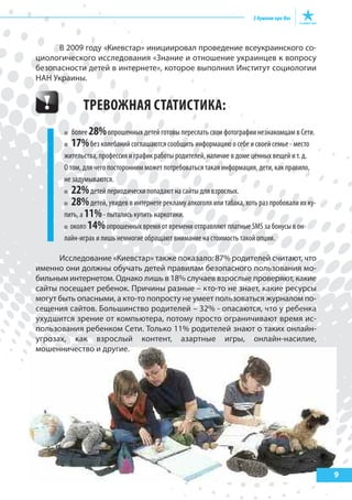 В 2009 году «Киевстар» инициировал проведение всеукраинского со-
циологического исследования «Знание и отношение украинцев к вопросу
безопасности детей в интернете», которое выполнил Институт социологии
НАН Украины.
ТРЕВОЖНАя СТАТИСТИКА:
более 28%опрошенных детей готовы переслать свои фотографии незнакомцам в Сети.
17%без колебаний соглашаются сообщить информацию о себе и своей семье - место
жительства, профессия и график работы родителей, наличие в доме ценных вещей и т. д.
О том, для чего посторонним может потребоваться такая информация, дети, как правило,
не задумываются.
22%детей периодически попадают на сайты для взрослых.
28%детей, увидев в интернете рекламу алкоголя или табака, хоть раз пробовали их ку-
пить, а 11%- пытались купить наркотики.
около 14%опрошенных время от времени отправляют платные SMS за бонусы в он-
лайн-играх и лишь немногие обращают внимание на стоимость такой опции.
Исследование «Киевстар» также показало: 87% родителей считают, что
именно они должны обучать детей правилам безопасного пользования мо-
бильным интернетом. Однако лишь в 18% случаев взрослые проверяют, какие
сайты посещает ребенок. Причины разные – кто-то не знает, какие ресурсы
могут быть опасными, а кто-то попросту не умеет пользоваться журналом по-
сещения сайтов. Большинство родителей – 32% - опасаются, что у ребенка
ухудшится зрение от компьютера, потому просто ограничивают время ис-
пользования ребенком Сети. Только 11% родителей знают о таких онлайн-
угрозах, как взрослый контент, азартные игры, онлайн-насилие,
мошенничество и другие.
9
 