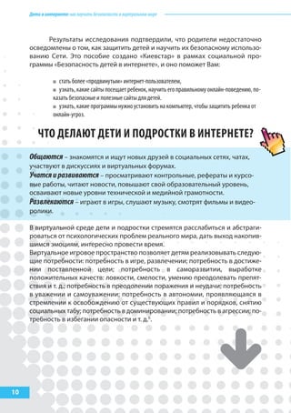 Детивинтернете:какнаучитьбезопасностиввиртуальноммире
10
Результаты исследования подтвердили, что родители недостаточно
осведомлены о том, как защитить детей и научить их безопасному использо-
ванию Сети. Это пособие создано «Киевстар» в рамках социальной про-
граммы «Безопасность детей в интернете», и оно поможет Вам:
стать более «продвинутым» интернет-пользователем,
узнать, какие сайты посещает ребенок, научить его правильному онлайн-поведению, по-
казать безопасные и полезные сайты для детей.
узнать, какие программы нужно установить на компьютер, чтобы защитить ребенка от
онлайн-угроз.
ЧТО ДЕЛАюТ ДЕТИ И ПОДРОСТКИ В ИНТЕРНЕТЕ?
Общаются – знакомятся и ищут новых друзей в социальных сетях, чатах,
участвуют в дискуссиях и виртуальных форумах.
Учатсяиразвиваются – просматривают контрольные, рефераты и курсо-
вые работы, читают новости, повышают свой образовательный уровень,
осваивают новые уровни технической и медийной грамотности.
Развлекаются – играют в игры, слушают музыку, смотрят фильмы и видео-
ролики.
В виртуальной среде дети и подростки стремятся расслабиться и абстраги-
роваться от психологических проблем реального мира, дать выход накопив-
шимся эмоциям, интересно провести время.
Виртуальное игровое пространство позволяет детям реализовывать следую-
щие потребности: потребность в игре, развлечении; потребность в достиже-
нии поставленной цели; потребность в саморазвитии, выработке
положительных качеств: ловкости, смелости, умению преодолевать препят-
ствия и т. д.; потребность в преодолении поражения и неудачи; потребность
в уважении и самоуважении; потребность в автономии, проявляющаяся в
стремлении к освобождению от существующих правил и порядков, снятию
социальных табу; потребность в доминировании; потребность в агрессии; по-
требность в избегании опасности и т. д.6
.
 
