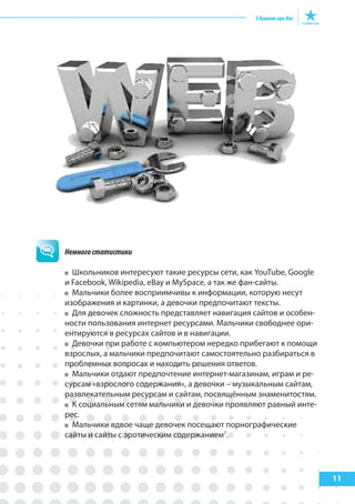 11
Немногостатистики
Школьников интересуют такие ресурсы сети, как YouTube, Google
и Facebook, Wikipedia, eBay и MySpace, а так же фан-сайты.
Мальчики более восприимчивы к информации, которую несут
изображения и картинки, а девочки предпочитают тексты.
Для девочек сложность представляет навигация сайтов и особен-
ности пользования интернет ресурсами. Мальчики свободнее ори-
ентируются в ресурсах сайтов и в навигации.
Девочки при работе с компьютером нередко прибегают к помощи
взрослых, а мальчики предпочитают самостоятельно разбираться в
проблемных вопросах и находить решения ответов.
Мальчики отдают предпочтение интернет-магазинам, играм и ре-
сурсам «взрослого содержания», а девочки – музыкальным сайтам,
развлекательным ресурсам и сайтам, посвящённым знаменитостям.
К социальным сетям мальчики и девочки проявляют равный инте-
рес.
Мальчики вдвое чаще девочек посещают порнографические
сайты и сайты с эротическим содержанием7
.
 