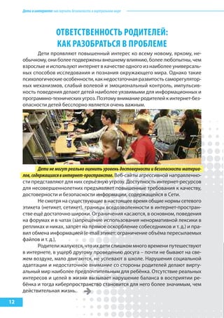 Детивинтернете:какнаучитьбезопасностиввиртуальноммире
12
ОТВЕТСТВЕННОСТЬ РОДИТЕЛЕй:
КАК РАЗОБРАТЬСя В ПРОБЛЕМЕ
Дети проявляют повышенный интерес ко всему новому, яркому, не-
обычному, они более подвержены внешнему влиянию, более любопытны, чем
взрослые и используют интернет в качестве одного из наиболее универсаль-
ных способов исследования и познания окружающего мира. Однако такие
психологические особенности, как недостаточная развитость саморегулятор-
ных механизмов, слабый волевой и эмоциональный контроль, импульсив-
ность поведения делают детей наиболее уязвимыми для информационных и
программно-технических угроз. Поэтому внимание родителей к интернет-без-
опасности детей бесспорно является очень важным.
Дети не могут реально оценить уровень достоверности и безопасности материа-
лов,содержащихсявинтернет-пространстве. Веб-сайты агрессивной направленно-
сти представляют для них серьёзную угрозу. Доступность интернет-ресурсов
для несовершеннолетних предъявляет повышенные требования к качеству,
достоверности и безопасности информации, содержащейся в Сети.
Не смотря на существующие в настоящее время общие нормы сетевого
этикета (нетикет, сетикет), границы вседозволенности в интернет-простран-
стве ещё достаточно широки. Ограничения касаются, в основном, поведения
на форумах и в чатах (запрещение использования ненормативной лексики в
репликах и никах, запрет на прямое оскорбление собеседников и т. д.) и пра-
вил обмена информацией (e-mail этикет: ограничение объёма пересылаемых
файлов и т. д.),
Родители жалуются, что их дети слишком много времени путешествуют
в интернете, в ущерб другому проведению досуга – почти не бывают на све-
жем воздухе, мало двигаются, не успевают в школе. Нарушения социальной
адаптации и недостаточное внимание со стороны родителей делают вирту-
альный мир наиболее предпочтительным для ребёнка. Отсутствие реальных
интересов и целей в жизни вызывает нарушение баланса в восприятии ре-
бёнка и тогда киберпространство становится для него более значимым, чем
действительная жизнь.
 