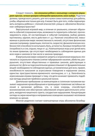 Следует помнить, что отношение ребёнка к компьютеру и интернету форми-
руют взрослые, личным примером подтверждая правильность своего выбора. Родители
должны, прежде всего, решить, для чего нужен семье компьютер: для работы,
учебы, общения или только для игр. А может быть для того, чтобы перенапра-
вить интересы ребёнка с «полной опасностей» улицы в «абсолютно безопас-
ное» киберпространство?
Виртуальный игровой мир, в отличие от реального, отличает обрати-
мость событий (сохранение игры, возможность переиграть событие), прогно-
зируемость игры, её составляющих и событий (например, выбор уровня,
противника, оружия, места действия и т. д.). Наличие способностей, невоз-
можных в реальном мире: множественность жизней, отсутствие физических
законов (например, гравитации, плотности, скорости), физиологических осо-
бенностей (способности испытывать боль, усталость), базовых потребностей
(потребность в сне, отдыхе, пище и т. д.). Компьютерные игры учат детей жить
по иным правилам, где отсутствует необходимость соблюдения единых для
всех норм и законов (в том числе и законов природы).
В виртуальном мире снимаются запреты и ограничения морально-эти-
ческого и социального планов (снятие табуирования насилия, убийства, раз-
рушения, отсутствие общественных и правовых законов, действующих в
реальности). Дети на подсознательном уровне отвыкают от фундаментальных
вещей: необходимости соблюдения единых, установленных для всех, правил,
неизбежности наказания за агрессивное поведение и нарушение закона,
единства пространственно-временного континуума, и т. д. Увлечённость
агрессивными играми приводит к тому, что дети начинают применять подоб-
ные методы решения проблем в реальной жизни.
Длительное пребывание за компьютером в статичном положении вы-
зывает нарушение кровообращения и провоцирует появление застойных яв-
лений в организме ребёнка, что, в свою очередь, способствует
возникновению или обострению заболеваний опорно-двигательного аппа-
рата, желудочно-кишечного тракта, сосудистым нарушениям. Концентрация
взгляда на экран монитора и неправильное освещение оказывают негативное
влияние на зрение.
Многие родители считают компьютерные игры абсолютно безобид-
13
 