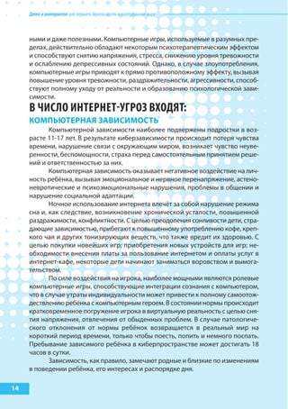 Детивинтернете:какнаучитьбезопасностиввиртуальноммире
14
ными и даже полезными. Компьютерные игры, используемые в разумных пре-
делах, действительно обладают некоторым психотерапевтическим эффектом
и способствуют снятию напряжения, стресса, снижению уровня тревожности
и ослаблению депрессивных состояний. Однако, в случае злоупотребления,
компьютерные игры приводят к прямо противоположному эффекту, вызывая
повышение уровня тревожности, раздражительности, агрессивности, способ-
ствуют полному уходу от реальности и образованию психологической зави-
симости.
В ЧИСЛО ИНТЕРНЕТ-УГРОЗ ВхОДяТ:
коМпьЮтерНая заВИсИМость
Компьютерной зависимости наиболее подвержены подростки в воз-
расте 11-17 лет. В результате киберзависимости происходит потеря чувства
времени, нарушение связи с окружающим миром, возникает чувство неуве-
ренности, беспомощности, страха перед самостоятельным принятием реше-
ний и ответственностью за них.
Компьютерная зависимость оказывает негативное воздействие на лич-
ность ребёнка, вызывая эмоциональное и нервное перенапряжение, астено-
невротические и психоэмоциональные нарушения, проблемы в общении и
нарушение социальной адаптации.
Ночное использование интернета влечёт за собой нарушение режима
сна и, как следствие, возникновение хронической усталости, повышенной
раздражимости, конфликтности. С целью преодоления сонливости дети, стра-
дающие зависимостью, прибегают к повышенному употреблению кофе, креп-
кого чая и других тонизирующих веществ, что также вредит их здоровью. С
целью покупки новейших игр; приобретения новых устройств для игр; не-
обходимости внесения платы за пользование интернетом и оплаты услуг в
интернет-кафе, некоторые дети начинают заниматься воровством и вымога-
тельством.
По силе воздействия на игрока, наиболее мощными являются ролевые
компьютерные игры, способствующие интеграции сознания с компьютером,
что в случае утраты индивидуальности может привести к полному самоотож-
дествлению ребёнка с компьютерным героем. В состоянии нормы происходит
кратковременное погружение игрока в виртуальную реальность с целью сня-
тия напряжения, отвлечения от обыденных проблем. В случае патологиче-
ского отклонения от нормы ребёнок возвращается в реальный мир на
короткий период времени, только чтобы поесть, попить и немного поспать.
Пребывание зависимого ребёнка в киберпространстве может достигать 18
часов в сутки.
Зависимость, как правило, замечают родные и близкие по изменениям
в поведении ребёнка, его интересах и распорядке дня.
 