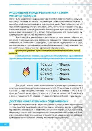 Детивинтернете:какнаучитьбезопасностиввиртуальноммире
16
расхоЖдеНИе МеЖду реальНыМ я И сВоИМ
ИНтерНет-оБразоМ
может быть следствием неадекватного восприятия ребёнком себя и окружаю-
щего мира. Отождествляя себя с героем игры, ребёнок получает возможность
своеобразной самореализации в виртуальном мире. При этом качества, ко-
торыми обладает герой игры (смелость, сила, необычные способности и др.),
он автоматически проецирует на себя. Возвращение в реальность лишает иг-
рока многих возможностей, и делает беспомощным перед проблемами, су-
ществующими в реальной действительности
Это приводит к ухудшению психологического состояния ребенка: из-
менению его эмоционального состояния, повышению тревожности, раздра-
жительности, снижению самооценки, появлению неуверенности в себе,
возникновению агрессивных проявлений по отношению к окружающим, сни-
жению учебных показателей и нарушению социализации.
Существуютвременныенормынахождениязакомпьютеромдлядетейразного
возраста:
В соответствии с нормами, определенными Министерством здравоохранения
Украины,непрерывноепребываниезакомпьютеромвтечениеднянедолжнопревышать:
1-2 класс – 10 мин.
3-5 класс – 15 мин.
6-7 класс – 20 мин.
8-10 класс – 30 мин.
Для детей 1 класса время использования компьютера с жидкокристал-
лическим монитором должно ограничиваться 30-45 минутами в неделю, 2-3
классов – 2 часа в неделю, не более 1 часа в день, 4-6 классов – 2 часа в не-
делю, не более 1 часа в день, 7-9 классов – 2,5 часа в неделю, не более 1 часа
в день и учащихся 10-11 классов – 7 часов в неделю, не более 1 часа в день.
доступ к НеЖелательНоМу содерЖИМоМу
(материалам неприемлемого и противозаконного содержания (порнографи-
ческим, пропагандирующим наркотики, психотропные вещества и алкоголь,
терроризм и экстремизм, ксенофобию, сектанство, национальную, классовую,
социальную нетерпимость и неравенство, асоциальное поведение, насилие,
агрессию, самоубийство, азартные игры, интернет-мошенничество, содержа-
щим сетевые оскорбления, клевету и ненадлежащую рекламу).
 