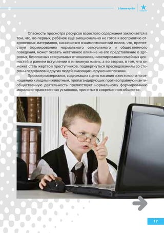 Опасность просмотра ресурсов взрослого содержания заключается в
том, что, во-первых, ребёнок ещё эмоционально не готов к восприятию от-
кровенных материалов, касающихся взаимоотношений полов, что, препят-
ствуя формированию нормального сексуального и общественного
поведения, может оказать негативное влияние на его представление о здо-
ровых, безопасных сексуальных отношениях, нивелировании семейных цен-
ностей и раннем вступлении в интимную жизнь, а во вторых, в том, что он
может стать жертвой преступников, подвергнуться преследованиям со сто-
роны педофилов и других людей, имеющих нарушения психики.
Просмотр материалов, содержащих сцены насилия и жестокости по от-
ношению к людям и животным, пропагандирующих противоправную и анти-
общественную деятельность препятствует нормальному формированию
морально-нравственных установок, принятых в современном обществе.
17
 