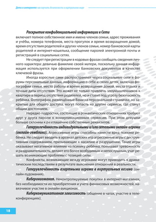 Детивинтернете:какнаучитьбезопасностиввиртуальноммире
18
РаскрытиеконфиденциальнойинформациивСети
включает полное собственное имя и имена членов семьи, адрес проживания
и учёбы, номера телефонов, места прогулок и время возвращения домой,
время отсутствия родителей и других членов семьи, номер банковской карты
родителей и интернет-кошелька, сообщение паролей электронной почты и
регистраций в социальных сетях.
Не следует при регистрации в кодовых фразах сообщать сведения лич-
ного характера: девичью фамилию своей матери, поскольку данная инфор-
мация используется при оформлении банковских документов в качестве
ключевой фразы.
Иногда взрослые сами распространяют через социальные сети и фо-
румы персональные данных, информацию о себе и своих детях, включая фо-
тографии семьи, место работы и время возвращения домой, места отдыха и
точные даты отсутствия. Это может не только привлечь злоумышленников к
квартире в период отсутствия родителей, но и ставит под угрозу безопасность
ребёнка. Фотографии, размещённые Вами на персональной страничке, но за-
крытые для общего доступа, могут попасть на другие сервисы, где станут
общим достоянием.
Нередко подростки, состоящие в романтических отношениях требуют
друг у друга пароли к коммуникационным сервисам. При этом девушки
больше склонны к разглашению собственных реквизитов.
Гиперувлечённостьиндивидуальнымии/илисетевымионлайн-играми
(онлайн-гемблинг). Агрессивные игры способны нанести вред психике ре-
бёнка. Не следует вводить в арсенал детских игр агрессивные игры с деструк-
тивным содержанием, призывающие к насилию и разрушению. Такие игры
оказывают негативное влияние на психику ребёнка, повышают тревожность
и раздражительность, делают его более возбудимым и непослушным, учат ре-
шать возникающие проблемы с позиций силы.
Конфликты, возникающие между игроками могут приводить к драма-
тическим последствиям в результате выяснения отношений в реальности.
Гиперувлечённость азартными играми в виртуальных казино (он-
лайн-лудомания).
Киберониомания. Неконтролируемые покупки в интернет-магазинах,
без необходимости их приобретения и учета финансовых возможностей, на-
вязчивое участие в онлайн-аукционах.
Киберкомуникативнаязависимость (общение в чатах, участие в теле-
конференциях).
 