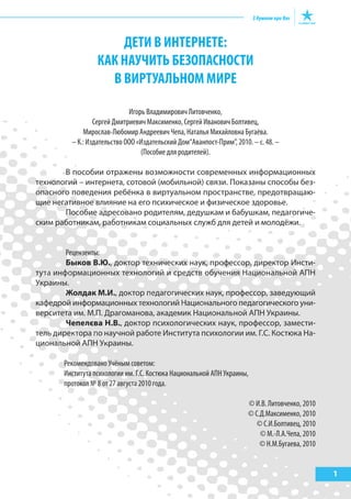 ДЕТИ В ИНТЕРНЕТЕ:
КАК НАУЧИТЬ БЕЗОПАСНОСТИ
В ВИРТУАЛЬНОМ МИРЕ
Игорь Владимирович Литовченко,
Сергей Дмитриевич Максименко, Сергей Иванович Болтивец,
Мирослав-Любомир Андреевич Чепа, Наталья Михайловна Бугаёва.
– К.: Издательство ООО «Издательский Дом“Аванпост-Прим”, 2010. – с. 48. –
(Пособие для родителей).
В пособии отражены возможности современных информационных
технологий – интернета, сотовой (мобильной) связи. Показаны способы без-
опасного поведения ребёнка в виртуальном пространстве, предотвращаю-
щие негативное влияние на его психическое и физическое здоровье.
Пособие адресовано родителям, дедушкам и бабушкам, педагогиче-
ским работникам, работникам социальных служб для детей и молодёжи.
Рецензенты:
Быков В.Ю., доктор технических наук, профессор, директор Инсти-
тута информационных технологий и средств обучения Национальной АПН
Украины.
Жолдак М.И., доктор педагогических наук, профессор, заведующий
кафедрой информационных технологий Национального педагогического уни-
верситета им. М.П. Драгоманова, академик Национальной АПН Украины.
Чепелєва Н.В., доктор психологических наук, профессор, замести-
тель директора по научной работе Института психологии им. Г.С. Костюка На-
циональной АПН Украины.
Рекомендовано Учёным советом:
Института психологии им. Г.С. Костюка Национальной АПН Украины,
протокол № 8 от 27 августа 2010 года.
© И.В. Литовченко, 2010
© С.Д.Максименко, 2010
© С.И.Болтивец, 2010
© М.-Л.А.Чепа, 2010
© Н.М.Бугаева, 2010
1
 