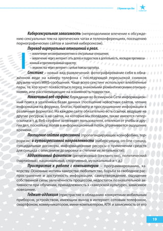 19
Киберсексуальная зависимость (непреодолимое влечение к обсужде-
нию сексуальных тем на эротических чатах и телеконференциях, посещению
порнографических сайтов и занятий киберсексом).
Переводвиртуальныхотношенийвреал.
– вовлечение несовершеннолетних в сексуальные отношения;
– вовлечение через интернет сеть детей и подростков в деятельность, носящую противоза-
конный и противоправный характер;
– знакомства через интернет с целью поиска партнёра.
Секстинг – новый вид развлечений: фотографирование себя в обна-
жённом виде на камеру телефона с последующей пересылкой снимков
друзьям через MMS-сообщения. Чаще всего секстинг используют влюблённые
пары, те, кто хочет похвастаться перед знакомыми романтическими отноше-
ниями, или рассчитывающие на взаимность подростки.
Навязчивыйвеб-серфинг, блуждания во Всемирной Сети информацион-
ный поиск в удалённых базах данных (посещение новостных сайтов, чтение
информации на форумах, блогах, просмотр и прослушивание информации в
различных форматах). На каждом сайте обязательно есть ссылки, ведущие на
другие ресурсы, а на сайтах, на которые мы попадаем, также имеются гипер-
ссылки и т. д. Веб-сёрфинг затягивает пользователя, отвлекая от учёбы и дру-
гих дел, поскольку, попав в информационный поток, утрачивается ощущение
времени.
Посещение сайтов агрессивной (пропагандирующих ксенофобию, тер-
роризм) и аутоагрессивной направленности (киберсуицид, on-line суицид,
суицидальные договоры, информационные ресурсы о применении средств
для суицида с описанием дозировки и степени их летальности);
Аддиктивный фанатизм (религиозный (сектантство), политический
(партийный), национальный, спортивный, музыкальный и т. д.)
Пристрастие к работе с компьютером – программированию, ха-
керству. Основные мотивы хакерства: любопытство, борьба за свободное рас-
пространение и доступность информации, самоутверждение, ощущение
собственной силы, увлечённость процессом, недостаток познавательной ак-
тивности при обучении, принадлежность к «хакерской культуре», зависимое
поведение.
Геджит-аддикция (пристрастие к обладанию конкретным мобильным
прибором, устройством, имеющим выход в интернет: сотовым телефоном,
смартфоном, коммуникатором, мини-компьютером, КПК и зависимость от его
 